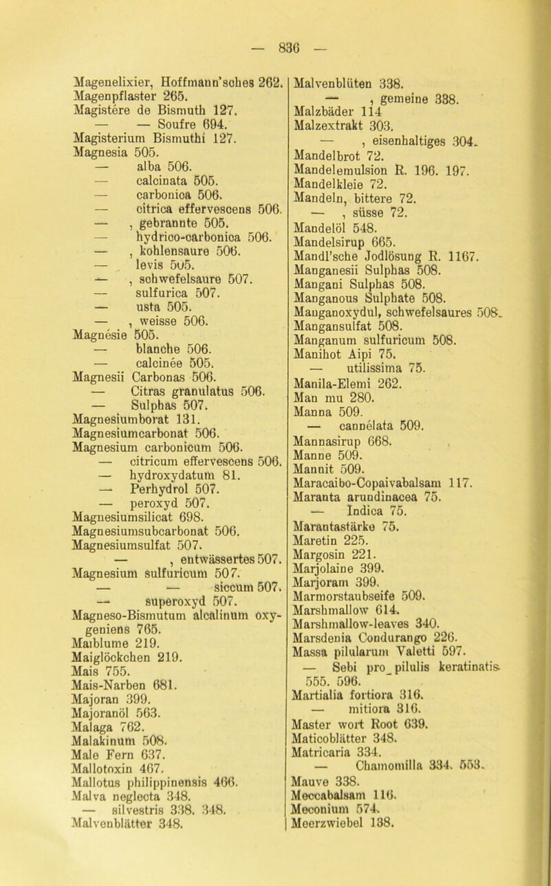 83G Magenelixier, Hoffmaun’sohes 262. Magenpfiaster 265. Magistere de Bismuth 127. — — Soufre 694. Magisterium Bismuthi 127. Magnesia 505. — alba 506. calcinata 505. — carbonioa 506. — oitrica effervescens 506. — , gebrannte 505. hydrioo-carbonica 506. — , kohlensaure 506. — levis 5u5. — , Schwefelsäure 507. — sulfurica 507. — usta 505. — , weisse 506. Magnesie 505. — blanche 506. — calcinee 505. Magnesii Carbonas 506. — Citras granulatus 506. — Sulphas 507. Magnesiumborat 131. Magnesiumcarbonat 506. Magnesium carbonicum 506. — citricum effervescens 506. — hydroxydatutn 81. — Perhydrol 507. — peroxyd 507. Magnesiumsilicat 698. Magnesiumsubcarbonat 506. Magnesiumsulfat 507. — , entwässertes 507. Magnesium sulfuricum 507. — — siceum 507. —* Superoxyd 507. Magneso-Bismutum alcälinum öxy- geniens 765. Maiblume 219. Maiglöckchen 219. Mais 755. Mais-Narben 681. Majoran 399. Majoranöl 563. Malaga 762. Malakinum 508. Male Fern 637. Mallotoxin 467. Mallotus philippinensis 466. Malva neglecta 348. — silvestris 338. 348. Malvenblätter 348. Malvenblüten 338. — , gemeine 388. Malzbäder 114 Malzextrakt 303. — , eisenhaltiges 304. Mandelbrot 72. Mandelemulsion R. 196. 197. Mandelkleie 72. Mandeln, bittere 72. — , süsse 72. Mandelöl 548. Mandelsirup 665. Mandl’sche Jodlösung R. 1167. Manganesii Sulphas 508. Mangani Sulphas 508. Manganous Sulphate 508. Manganoxydul, schwefelsaures 508. Mangansulfat 508. Manganum sulfuricum 508. Manihot Aipi 75. — utilissima 75. Manila-Elemi 262. Man mu 280. Manna 509. — cannelata 509. Mannasirup 668. Manne 509. Mannit 509. Maracaibo-Copaivabalsam 117. Maranta arundinacea 75. — Indica 75. Marantastärko 75. Maretin 225. Margosin 221. Marjolaine 399. Marjoram 399. Marmorstaubseife 509. Marshmallow 614. Marshmallow-leaves 340. Marsdenia Condurango 226. Massa pilularum Yaletti 597. — Sebi pro pilulis keratinatis. 555. 596. Martialia fortiora 316. — mitiora 316. Master wort Root 639. Maticoblätter 348. Matricaria 334. — Chamomilla 384. 553. Mauve 338. Meccabalsam 116. Meconium 574. Meerzwiebel 138.