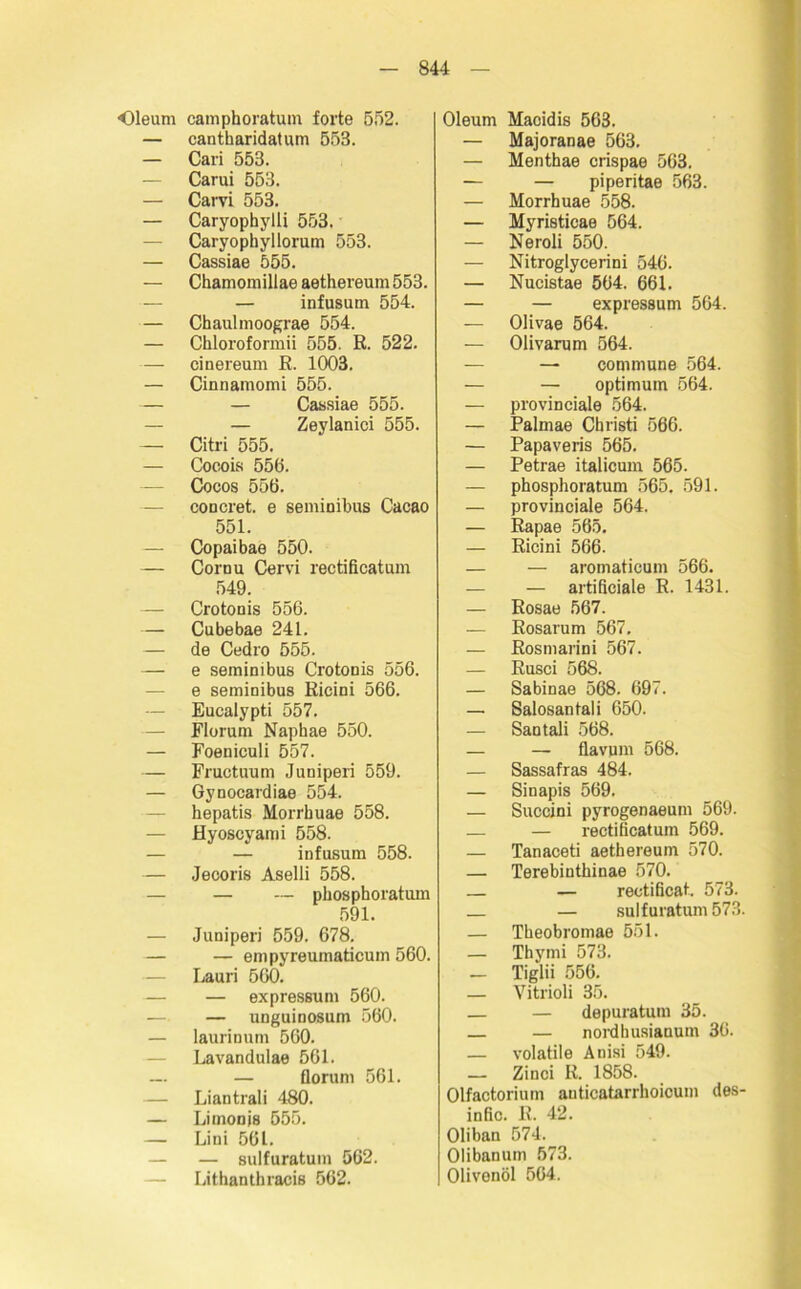 Oleum camphoratum forte 552. — cantharidatum 553. — Cari 553. — Carui 553. — Carvi 553. — Caryophylli 553.' — Caryophyllorum 553. — Cassiae 555. — Chamomillae aethereum 553. — — infusum 554. — Chaulmoograe 554. — Chloroformii 555. ß. 522. — cinereum E. 1003. — Cinnamomi 555. — — Cassiae 555. — — Zeylanici 555. — Citri 555. — Cocois 556. — Cocos 556. — coucret. e semiuibus Cacao 551. — Copaibae 550. — Cornu Cervi rectificatum 549. — Crotouis 556. — Cubebae 241. — de Cedro 555. — e seminibus Crotouis 556. — e semiuibus Ricini 566. — Eucalypti 557. — Florum Naphae 550. — Foeniculi 557. — Fructuum Juniperi 559. — Gynocardiae 554. hepatis Morrbuae 558. — Hyoscyami 558. — — infusum 558. — Jecoris Aselli 558. — — phosphoratum 591. — Juniperi 559. 678. — — empyreumaticum 560. Lauri 560. — expressum 560. — — unguinosum 560. — laurinum 560. Lavandulae 561. —. — florum 561. — Liantrali 480. — Limonjs 555. — Lini 561. — — Bulfuratum 562. — Lithanthracis 562. Oleum Macidis 563. — Majoranae 563. — Menthae crispae 563. — — piperitae 563. — Morrbuae 558. — Myristicae 564. — Neroli 550. — Nitroglycerini 546. — Nucistae 564. 661. — — expressum 564. — Olivae 564. — Olivarum 564. — — commune 564. — — Optimum 564. — provinciale 564. — Palmae Christi 566. — Papaveris 565. — Petrae italicum 565. — phosphoratum 565. 591. — provinciale 564. — Eapae 565. — Ricini 566. — — aromaticum 566. — — artificiale R. 1431. — Rosae 567. — Rosarum 567. — Rosmarini 567. — Rusci 568. — Sabinae 568. 697. — Salosantali 650. — Santali 568. — — flavum 568. — Sassafras 484. — Sinapis 569. — Succini pyrogenaeum 569. — — rectificatum 569. — Tanaceti aethereum 570. — Terebinthinae 570. — rectificat. 573. — sulfuratum 573. — Theobromae 551. — Thymi 573. — Tiglii 556. — Vitrioli 35. — — depuratum 35. — nordhusianum 36. — volatile Anisi 549. — Zinci R. 1858. Olfactorium anticatarrhoioum des- infic. R. 42. Oliban 574. Olibanum 573. Olivenöl 564.