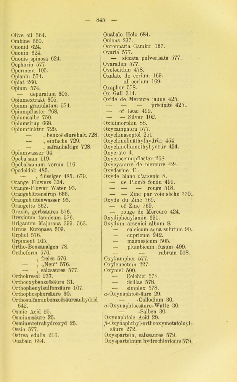 Olive oil 564. Ombine 660. Ononid 624. Ononin 624. Ononis spinosa 624. Oophorin 577. Operment 105. Opianin 574. Opiat 260. Opium 574. — depuratum 305. Opiumextrakt 305. Opium granulatum 574. Opiumpflaster 268. Opiumsalbe 750. Opiumsirup 668. Opiumtinktur 729. — . benzoesäurehalt. 728. — , einfache 729. , safranhaltige 728. Opiumwasser 94. Opobalsam 119. Opohalsamum verum 116. Opodeldok 485. — , flüssiger 485. 679. Orange Flowers 334. Orange-FIower Water 93. Orangeblütensirup 666. Orangeblütenwasser 93. Orangette 362. Orexin, gerbsaures 576. Orexinum tannicum 576. Origanum Majorana 399. 563. Ornus Europaea 509. Orphol 576. Orpiment 105. Ortho-Benzanalgen 78. Orthoform 576. — , freies 576. — , „Neu“ 576. — , salzsaures 577. Orthokresol 237. Orthooxybenzoiisäure 31. Orthophenylsulfonsäure 107. Orthophosphorsäure 30. Orthosulfamiubenzoesäureanhvdrid 642. Osmic Acid 25. Osmiumsäure 25. Osmiumtetrahydroxyd 25. Ossin 577. Ostrea edulis 216. Ouabain 684. Ouabaio Holz 684. Ouions 237. Ourouparia Gambir 167. Ovaria 577. — siccata pulverisata 577. Ovaraden 577. Ovolecithin 478. Oxalate de cerium 169. — of cerium 169. Oxaphor 578. Ox Gail 314. Oxide de Mercure jaune 425. — — — precipite 425- — of Lead 499. — — Silver 102. Oxidimorphin 88. Oxycamphora 577. Oxychinaseptol 251. Oxychinolinäthylhydrür 454. Oxychinoliuinetbyhydrür 454. Oxycrate 4. Oxycroceumpflaster 268. Oxycyanure de mercure 424. Oxydasine 41. Oxyde blanc d’arsenic 8. — de Plomb fondu 499. — — — rouge 518. — — Zinc par voie seche 770- Oxyde du Zinc 769. — of Zinc 769. — rouge de Mercure 424. Oxydiphenylamin 691. Oxydum arsenici album 8. — calcicuin aqua solutum 90- — cupricum 242. — magnesicum 505. — plumbicum fusum 499. — rubrum 518. Oxykampher 577. Oxyleucotoi'n 227. Oxymel 500. — Colchici 578. — Scillae 578. — simplex 578. a-Oxynaphtoesäure 29. — -Collodium 30. a-Oxynaphtoösäure-Watte 30. — -Salben 30. Oxynaphtoic Acid 29. /?-Oxynaphthyl-orthooxymetatoluyl~ säure 272. Oxyspartein, salzsaures 579. Oxyspartoinum hydrochloricum 579..