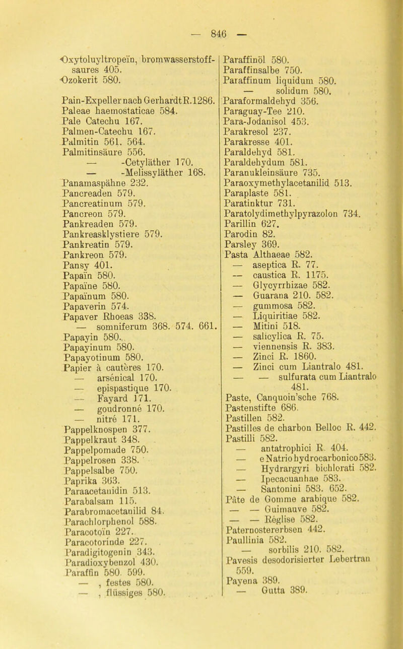 Oxy toluy 1 tropein, bromwasserstof f- saures 405. Ozokerit 580. Pain-Expeller nach GerhardtR.1286. Paleae kaemostaticae 584. Pale Catechu 167. Palmen-Catechu 167. Palmitin 561. 564. Palmitinsäure 556. — -Cetyläther 170. — -Melissyläther 168. Panamaspähne 232. Panereaden 579. Pancreatinum 579. Pancreon 579. Pankreaden 579. Pankreasklystiere 579. Pankreatin 579. Pankreon 579. Pansy 401. Papain 580. Papäine 580. Papain um 580. Papaverin 574. Papaver Rhoeas 338. — somniferum 368. 574. 661. Papayin 580... Papayinum 580. Papayotinum 580. Papier ä eauteres 170. — arsenical 170. — epispastique 170. — Fayard 171. — goudronne 170. — nitre 171. Pappelknospen 377. Pappel kraut 348. Pappelpomade 750. Pappelrosen 338. Pappelsalbe 750. Paprika 363. Paraacetanidin 513. Parabalsam 115. Parabromacetanilid 84. Parachlorphenol 588. Paracotpin 227. Paracotorinde 227. Paradigitogenin 343. Paradioxybeuzol 430. Paraffin 580. 599. — , festes 580. — , flüssiges 580. Paraffinöl 580. Paraffinsalbe 750. Paraffinum liquidum 580. — solidum 580. Paraformaldehyd 356. Paraguay-Tee 210. Para-Jodanisol 453. Parakresol 237. Parakresse 401. Paraldehyd 581. Paraldehydum 581. Paranukleinsäure 735. Paraoxymethylacetanilid 513. Paraplaste 581. Paratinktur 731. Paratolydimethylpyrazolon 734. Parillin 627. Parodin 82. Parsley 369. Pasta Althaeae 582. — aseptica R. 77. — caustica R. 1175. — Glycyrrhizae 582. — Guaraua 210. 582. — gummosa 582. — Liquiritiae 582. — Mitini 518. — salicylica R. 75. — viennensis R. 383. — Zinci R. 1860. — Zinci cum Liantralo 481. — — sulfurata cum Liantralo 481. Paste, Canquoin’sche 768. Pastenstifte 686. Pastillen 582. Pastilles de charbou Belloc R. 442. Pastilli 582. — antatrophici R. 404. — eNatriohydrocarbonico583. — Hydrargyri bichlorati 582. — Ipecacuanhae 583. — Santoniui 583. 652. Pate de Gomme arabique 582. — — Guimauve 582. — — Reglise 582. Paternostererbsen 442. Paulliuia 582. — sorbilis 210. 582. Pavesis desodorisierter Lebertran 559. Payena 389. — Gutta 389.