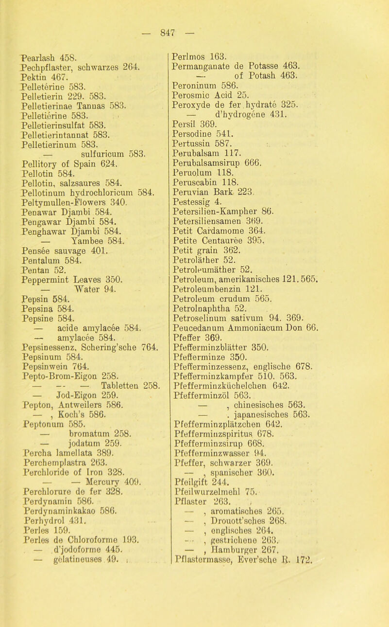 Pearlash 458. Pechpflaster, schwarzes 264. Pektin 467. Pelleterine 583. Pelletierin 229. 583. Pelletierinae Tannas 583. Pelletierine 583. Pelletierinsulfat 583. Pelletierintannat 583. Pelletierinum 583. — sulfuricum 583. Pellitory of Spain 624. Pellotin 584. Pellotin, salzsaures 584. Pellotinum hydrochloricum 584. Peltymullen-FIowers 340. Penawar Djambi 584. Pengawar Djambi 584. Penghawar Djambi 584. — Yambee 584. Pensee sauvage 401. Pentalum 584. Pentan 52. Peppermint Leaves 350. — Water 94. Pepsin 584. Pepsina 584. Pepsine 584. — acide amylacee 584. — amylacee 584. Pepsinessenz, Schering’sche 764. Pepsinum 584. Pepsinwein 764. Pepto-Brom-Eigon 258. — — — Tabletten 258. — Jod-Eigon 259. Pepton, Antweilers 586. — , Koch’s 586. Peptonum 585. — bromatum 258. — jodatum 259. Percha lamellata 389. Perchempl&stra 263. Perchloride of Iron 328. — Mercury 409. Perchlorure de fer 328. Perdynamin 586. Perdynaminkakao 586. Perhydrol 431. Perles 159. Perles de Chloroforme 193. — d’jodoforme 445. — gelatineuses 49. s Perl mos 163. Permanganate de Potasse 463. — of Potash 463. Peroninum 586. Perosmic Acid 25. Peroxyde de fer hydrate 325. — d’hydrogene 431. Persil 369. Persodine 541. Pertussin 587. Perubalsam 117. Perubalsamsirup 666. Peruolum 118. Peruscabin 118. Peruvian Bark 223. Pestessig 4. Petersilien-Kampher 86. Petersiliensamen 369. Petit Cafdamome 364. Petite Centauree 395. Petit grain 362. Petroläther 52. Petroleumäther 52. Petroleum, amerikanisches 121.565. Petroleumbenzin 121. Petroleum crudum 565. Petrolnaphtha 52. Petroselinum sativum 94. 369. Peucedanum Ammoniacum Don 66. Pfeffer 369. Pfefferminzblätter 350. Pfefferminze 350. Pfefferminzessenz, englische 678. Pfefferminzkampfer 510. 563. Pfefferminzküchelchen 642. Pfefferminzöl 563. — , chinesisches 563. — . japanesisches 563. Pfefferminzplätzchen 642. Pfefferminzspiritus 678. Pfefferminzsirup 668. Pfefferminzwasser 94. Pfeffer, schwarzer 369. — , spanischer 360. Pfeilgift 244. Pfeilwurzelmehl 75. Pflaster 263. — , aromatisches 265. — , Drouott’sches 268. — , englisches 264. — - , gestrichene 263. — , Hamburger 267. Pflastermasse, Ever’sche ß. 172.