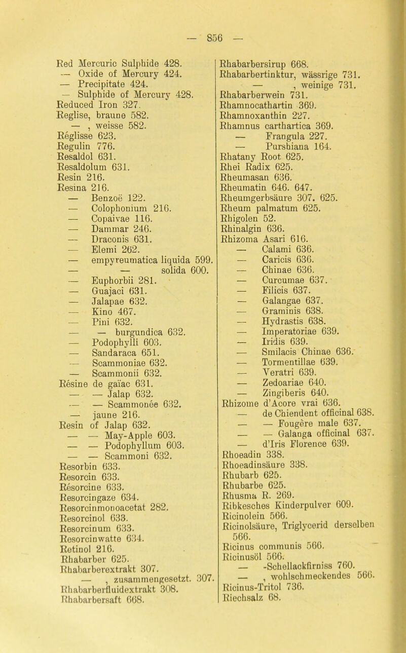 Red Mercuric Sulphide 428. — Oxide of Mercury 424. — Precipitate 424. Sulphide of Mercury 428. Reduced Iron 327. Reglise, braune 582. — , weisse 582. Reglisse 623. Regulin 776. Resaldol 631. Resaldolum 631. Resin 216. Resina 216. — Benzoe 122. — Colophonium 216. — Copaivae 116. — Dammar 246. — Draconis 631. — Elemi 262. — empyreumatica liquida 599. — — solida 600. — Euphorbii 281. — Guajaci 631. — Jalapae 632. — Kino 467. — Pini 632. — — burgundica 632. — Podophylli 603. — Sandaraca 651. — Scammoniae 632. — Scammonii 632. Resin e de gai'ac 631. — — Jalap 632. — — Scammonee 632. — jaune 216. Resin of Jalap 632. — — May-Äpple 603. — — Podophyllum 603. — — Scammoni 632. Resorbin 633. Resorcin 633. Resorcine 633. Resorcingaze 634. Resorcinmonoacetat 282. Resorcinol 633. Resorcin um 633. Resorcinwatte 634. Retinol 216. Rhabarber 625. Rhabarberextrakt 307. — , zusammengesetzt. 307. Rhabarberfluidextrakt 308. Rhabarbersaft 668. Rhabarbersirup 668. Rhabarbertinktur, wässrige 731. — , weinige 731. Rhabarberwein 731. Rhamnocathartin 369. Rhamnoxanthin 227. Rhamnus carthartica 369. — Frangula 227. — Purshiana 164. Rhatany Root. 625. Rhei Radix 625. Rheumasan 636. Rheumatin 646. 647. Rheumgerbsäure 307. 625. Rheum palmatum 625. Rhigolen 52. Rhinalgin 636. Rhizoma Asari 616. — Calami 636. — Caricis 636. — Chinae 636. — Curcumae 637. — Filicis 637. — Galangae 637. — Graminis 638. — Hydrastis 638. — Imperatoriae 639. — Iridis 639. — Smilacis Chinae 636. — Tormentillae 639. — Veratri 639. — Zedoariae 640. — Zingiberis 640. Rhizome d’Acore vrai 636. — de Chiendent officinal 638. — — Fougere male 637. — — Galanga officinal 637. — d’Iris Florence 639. Rhoeadin 338. Rhoeadinsäure 338. Rhubarb 625. Rhubarbe 625. Rhusma R. 269. Ribkesches Kinderpulver 609. Ricinolein 566. Ricinolsäure, Triglycerid derselben 566. Ricinus communis 566. Ricinusöl 566. — -Schellackfirniss 760. — , wohlschmeckendes 566. Ricinus-Tritol 736. Riechsalz 68.