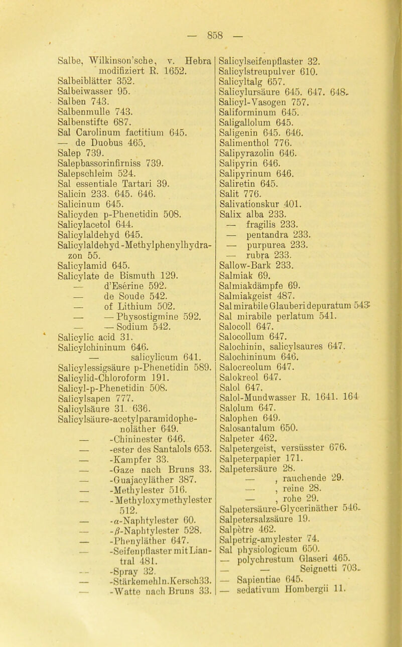 Salbe, Wilkinson’sehe, v. Hebra modifiziert ß. 1652. Salbeiblätter 352. Salbeiwasser 95. Salben 743. Salbenmulle 743. Salbenstifte 687. Sal Carolinum factitium 645. — de Duobus 465. Salep 739. Salepbassorinfirniss 739. Salepschleim 524. Sal essentiale Tartari 39. Salicin 233. 645. 646. Salicinum 645. Salicyden p-Pbenetidin 508. Salicylacetol 644. Salicylaldehyd 645. Salicylaldehyd-Methylphenylhydra- zon 55. Salicylamid 645. Salicylate de Bismuth 129. — d’Eserin e 592. — de Soude 542. — of Lithium 502. — — Physostigmine 592. — Sodium 542. Salicylic acid 31. Salicylchininum 646. — salicylicum 641. Salicylessigsäure p-Phenetidin 589. Salicylid-Chloroform 191. Salieyl-p-Phenetidin 508. Salicylsapen 777. Salicylsäure 31. 636. Salicylsäure-acetyl paramidophe- noiäther 649. — -Chininester 646. — -ester des Santalols 653. — -Kampfer 33. — -Gaze nach Bruns 33. — -Guajacyläther 387. — -Methylester 516. — -Methyloxymethylester 512. — -a-Naphtyl ester 60. -/1-Naphtylester 528. — -Phenyläther 647. -Seifen pflaster mitLian- tral 481. -Spray 32. — -Stärkemehln.Kersch33. -Watte nach Bruns 33. Salicylseifenpflaster 32. Salicylstreupulver 610. Salicyltalg 657. Salicylursäure 645. 647. 648- Salicyl-Vasogen 757. Saliforminum 645. Saligallolum 645. Saligenin 645. 646. Salimenthol 776. Salipyrazolin 646. Salipyrin 646. Salipyrinum 646. Saliretin 645. Salit 776. Salivationskur 401. Salix alba 233. — fragilis 233. — pentandra 233. — purpurea 233. — rubra 233. Sallow-Bark 233. Salmiak 69. Salmiakdämpfe 69. Salmiakgeist 487. Sal mirabile Glauberi depuratum 545 Sal mirabile perlatum 541. Salocoll 647. Salocollum 647. Salochinin, salicylsaures 647. Salochininum 646. Salocreolum 647. Salokreol 647. Salol 647. Salol-Muudwasser R. 1641. 164 Salolum 647. Salophen 649. Salosantalum 650. Salpeter 462. Salpetergeist, versüsster 676. Salpeterpapier 171. Salpetersäure 28. — , rauchende 29. — , reine 28. — , rohe 29. Salpetersäure-Glycerinäther 546- Salpetersalzsäure 19. Salpetre 462. Salpetrig-amylester 74. Sal physiologicum 650. — polycbrestum Glaseri 465. — Seiguetti 703- — Sapientiae 645. — sedativum Hombergii 11.