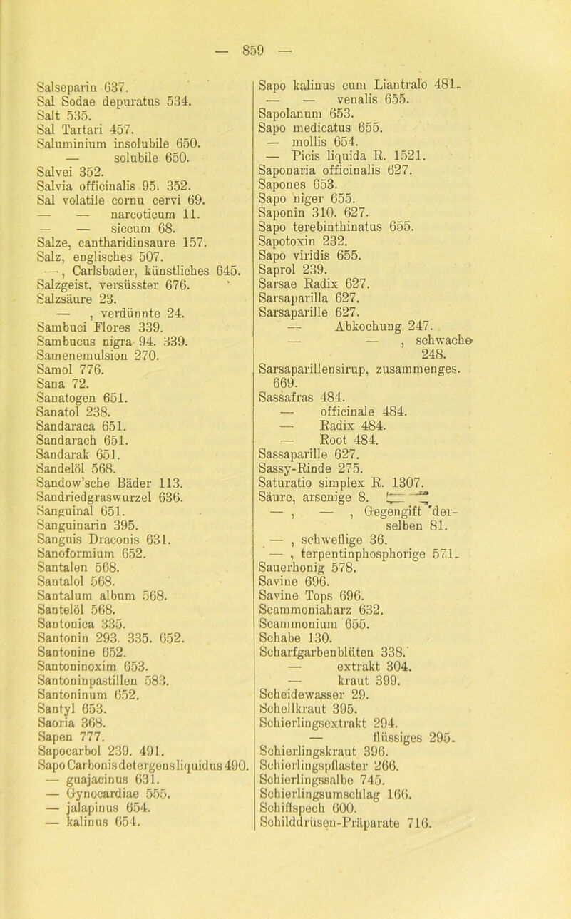 Salsepariu 637. Sal Sodae depuratus 534. Salt 535. Sal Tartari 457. Saluniinmm insolubile 650. — solubile 650. Salvei 352. Salvia officinalis 95. 352. Sal volatile cornu cervi 69. — — narcoticum 11. — — siccum 68. Salze, cantharidinsaure 157. Salz, englisches 507. —, Carlsbader, künstliches 645. Salzgeist, versüsster 676. Salzsäure 23. — , verdünnte 24. Sambuci Flores 339. Sambucns nigra 94. 339. Sainenemulsion 270. Samol 776. Sana 72. Sanatogen 651. Sanatol 238. Sandaraca 651. Sandarach 651. Sandarak 651. Sandelöl 568. Sandow’sche Bäder 113. Sandriedgraswurzel 636. Sanguinal 651. Sanguinariu 395. Sanguis Draconis 631. Sanoformium 652. Santalen 568. Santalol 568. Santalum album 568. Santeiöl 568. Santonica 335. Santonin 293. 335. 652. Santonine 652. Santoninoxim 653. Santoninpastillen 583. San ton in um 652. Santyl 653. Saoria 368. Sapen 777. Sapocarbol 239. 491. Sapo Carbonis detergens liquidus 490. — guajacinus 631. — Gynocardiae 555. — jalapinus 654. — kalinus 654. Sapo kalinus cum Liantralo 481. — — venalis 655. Sapolanum 653. Sapo medicatus 655. — mollis 654. — Picis liquida E. 1521. Saponaria officinalis 627. Sapones 653. Sapo niger 655. Saponin 310. 627. Sapo terebinthinatus 655. Sapotoxin 232. Sapo viridis 655. Saprol 239. Sarsae Eadix 627. Sarsaparilla 627. Sarsaparille 627. — Abkochung 247. — — , schwache 248. Sarsaparillensirup, zusammenges. 669. Sassafras 484. — officinale 484. — Eadix 484. — Eoot 484. Sassaparille 627. Sassy-Binde 275. Saturatio simplex E. 1307. Säure, arsenige 8. — , — , Gegengift 'der- selben 81. — , schweflige 36. — , terpentinphosphorige 571. Sauerhonig 578. Savine 696. Savine Tops 696. Scammoniaharz 632. Scanunonium 655. Schabe 130. Scharfgarbenblüten 338.' — extrakt 304. — kraut 399. Scheidewasser 29. Schöllkraut 395. Schierlingsextrakt 294. — flüssiges 295. Schierlingskraut 396. Sohiorlingspflaster 266. Schierlingssalbe 745. Schierlingsumschlag 166. Schiflspech 600. Schilddrüsen-Präparate 716.