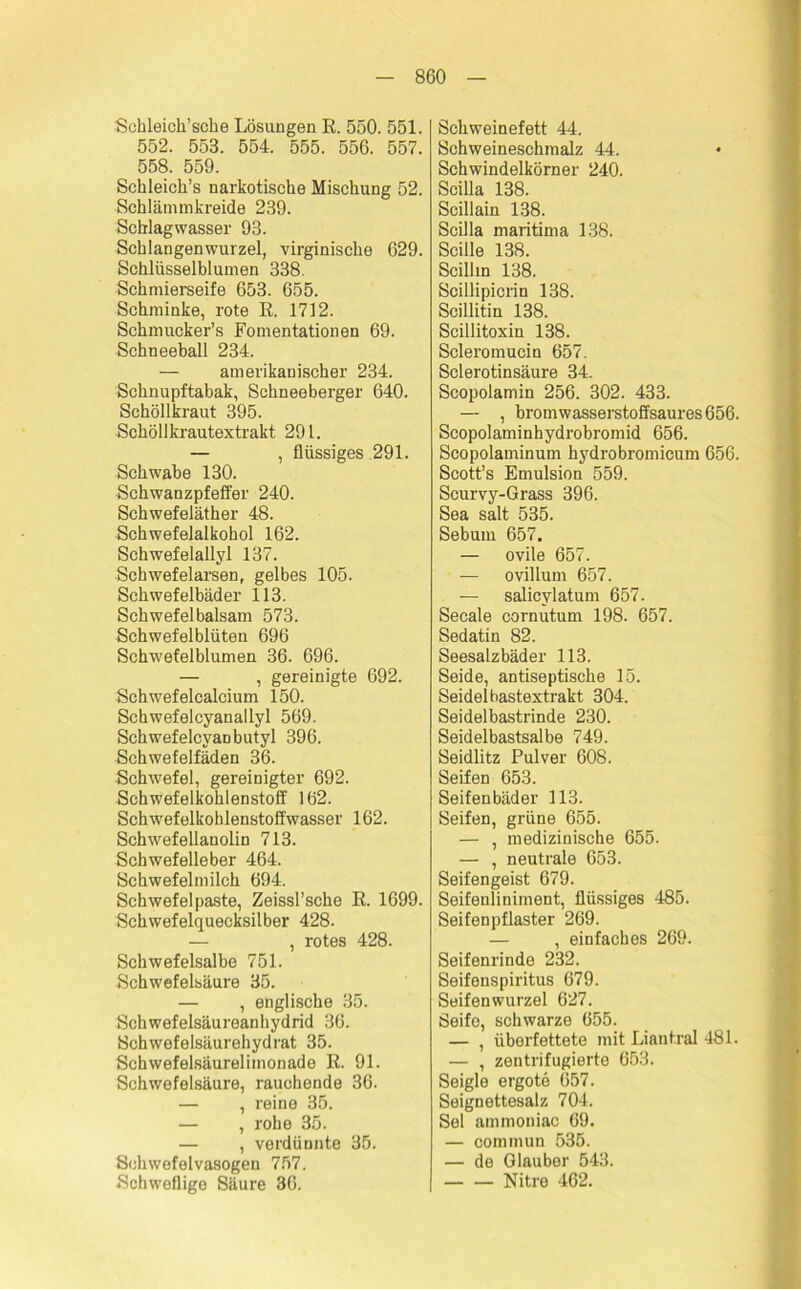 Schleich’sche Lösungen E. 550. 551. 552. 553. 554. 555. 556. 557. 558. 559. Schleich’s narkotische Mischung 52. Schlämmkreide 239. Scblagwasser 93. Schlangenwurzel, virginische 629. Schlüsselblumen 338. Schmierseife 653. 655. Schminke, rote E. 1712. Schmucker’s Fomentationen 69. Schneeball 234. — amerikanischer 234. Schnupftabak, Schneeberger 640. Schöllkraut 395. Schöllkrautextrakt 291. — , flüssiges 291. Schwabe 130. Schwanzpfeffer 240. Schwefeläther 48. Schwefelalkohol 162. Schwefelallyl 137. Schwefelarsen, gelbes 105. Schwefelbäder 113. Schwefelbalsam 573. Schwefelblüten 696 Schwefelblumen 36. 696. — , gereinigte 692. Schwefelcalcium 150. Schwefelcyanallyl 569. Schwefelcyaobutyl 396. Schwefelfäden 36. Schwefel, gereinigter 692. Schwefelkohlenstoff 162. Schwefelkohlenstoffwasser 162. Schwefellanolin 713. Schwefelleber 464. Schwefelmilch 694. Schwefelpaste, Zeissl’sche E. 1699. Schwefelquecksilber 428. — , rotes 428. Schwefelsalbe 751. Schwefelsäure 35. — , englische 35. Schwefelsäureanhydrid 36. Schwefelsäurehydrat 35. Schwefelsäurelimonade E. 91. Schwefelsäure, rauchende 36. — , reine 35. — , rohe 35. — , verdünnte 35. Schwefelvasogen 757. Schweflige Säure 36. Schweinefett 44. Schweineschmalz 44. Schwindelkörner 240. Scilla 138. Scillain 138. Scilla maritima 138. Scille 138. Scillin 138. Scillipicrin 138. Scillitin 138. Scillitoxin 138. Scleromucin 657. Sclerotinsäure 34. Scopolamin 256. 302. 433. — , bromwasserstoffsaures 656. Scopolaminhydrobromid 656. Scopolaminum hydrobromicum 656. Scott’s Emulsion 559. Scurvy-Grass 396. Sea salt 535. Sebum 657. — ovile 657. — ovillum 657. — salicylatum 657. Secale cornutum 198. 657. Sedatin 82. Seesalzbäder 113. Seide, antiseptische 15. Seidelbastextrakt 304. Seidelbastrinde 230. Seidelbastsalbe 749. Seidlitz Pulver 608. Seifen 653. Seifenbäder 113. Seifen, grüne 655. — , medizinische 655. — , neutrale 653. Seifengeist 679. Seifenliniment, flüssiges 485. Seifenpflaster 269. — , einfaches 269. Seifenrinde 232. Seifenspiritus 679. Seifenwurzel 627. Seife, schwarze 655. — , überfettete mit Liantral 481. — , zentrifugierte 653. Seigle ergote 657. Seignettesalz 704. Sei ammoniac 69. — commun 535. — de Glauber 543. Nitre 462.