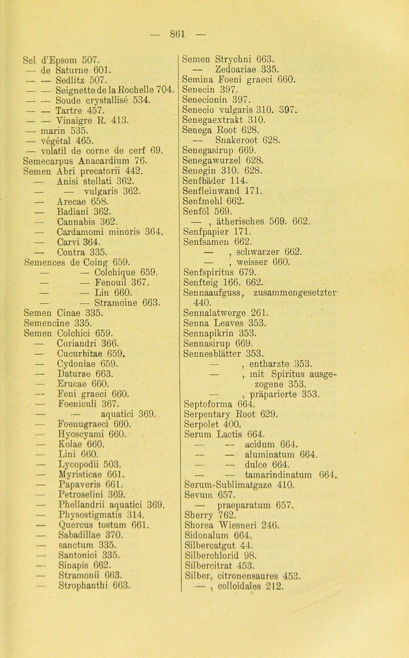 Sei d’Epsom 507. — de Saturn e 601. Sedlitz 507. — — Seignette de la Rochelle 704. Soude crystallise 534. Tartre 457. — — Vinaigre R. 413. — marin 535. — vegetal 465. — volatil de corne de eerf 69. Semecarpus Anacardium 76. Semen Abri precatorii 442. — Anisi stellati 362. — — vulgaris 362. — Arecae 658. — Badiani 362. — Cannabis 362. — Cardamomi minoris 364. — Carvi 364. — Contra 335. Semences de Coing 659. — — Colchique 659. — — Fenouil 367. — — Lin 660. — — Stramoine 663. Semen Cinae 335. Semencine 335. Semen Colchiei 659. — Coriandri 366. — Cucurbitae 659. — Cydoniae 659. — Daturae 663. — Erucae 660. Eeni graeci 660. — Foeniculi 367. — — aquatici 369. — Foenugraeci 660. — Hyoscyami 660. — Kolae 660. — Lini 660. — Lycopodii 503. — Myristicae 661. — Papaveris 661. — Petroselini 369. — Phellandrii aquatici 369. — Physostigmatis 314. — Quercus tostum 661. — Sabadillae 370. — sanctum 335. — Santonici 335. — Sinapis 662. — Stramonii 663. — Strophanthi 663. Semen Strychni 663. — Zedoariae 335. Semina Foeni graeci 660. Senecin 397. Senecionin 397. Senecio vulgaris 310. 397. Senegaextrakt 310. Seuega Root 628. — Snakeroot 628. Senegasirup 669. Senegawurzel 628. Senegin 310. 628. Senfbäder 114. Senfleinwand 171. Senfmehl 662. Senföl 569. — , ätherisches 569. 662. Senf papier 171. Senfsamen 662. — , schwarzer 662. — , weisser 660. Senfspiritus 679. Senfteig 166. 662. Sennaaufguss, zusammengesetzter 440. Sennalatwerge 261. Senna Leaves 353. Sennapikrin 353. Sennasirup 669. Sennesblätter 353. — , entharzte 353. — , mit Spiritus ausge- zogene 353. — , präparierte 353. Septoforma 064. Serpentary Root 629. Serpolet 400. Serum Lactis 664. — — acidum 664. — aluminatum 664. — dulce 664. — — tamarindinatum 664. Serum-Sublimatgaze 410. Sevum 657. — praeparatum 657. Sherry 762. Shorea Wiesneri 246. Sidonalum 664. Silbercatgut 44. Silberchlorid 98. Silbercitrat 453. Silber, citronensaures 453. — , colloidales 212.