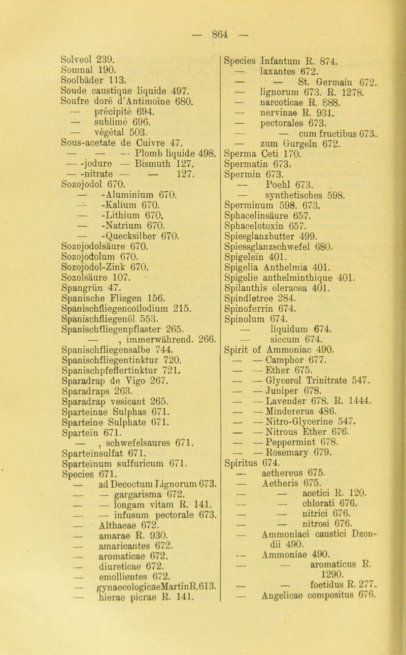 8G4 Solveol 239. Sotnnal 190. Soolbäder 113. Soude caustique liquide 497. Soufre dore d’Antimoine 680. — precipite 694. — sublime 696. — vegetal 503. Sous-acetate de Cuivre 47. — — -- Plomb liquide 498. jodure — Bismuth 127. nitrate — — 127. Sozojodol 670. — -Aluminium 670. — -Kalium 670. — -Lithium 670. — -Natrium 670. — -Quecksilber 670. Sozojodolsäure 670. Sozojodolum 670. Sozojodol-Zink 670. Sozolsäure 107. Spangrün 47. Spanische Fliegen 156. Spanischfliegencollodium 215. Spanischfliegenöl 553. Spanischfliegenpflaster 265. — , immerwährend. 266. Spanischfliegensalbe 744. Spanischfliegentinktur 720. Spanischpfeffertinktur 721. Sparadrap de Vigo 267. Sparadraps 263. Sparadrap vesicant 265. Sparteinae Sulphas 671. Sparteine Sulphate 671. Sparteiu 671. — , schwefelsaures 671. Sparteinsulfat 671. Spartein um sulfuricum 671. Species 671. — ad Decoctum Lignorum 673. — — gargarisma 672. — — longarn vitam R. 141. — — infusum pectorale 673. — Althaeae 672. — amarae R. 930. — amaricantes 672. — aromaticae 672. — diureticae 672. — emollientes 672. — gynaecologicaeMartinR.613. — hierae picrae R. 141. Species Infantum R. 874. — laxantes 672. — — St. Germain 672- — lignorum 673. R. 1278. — narcoticae R. 888. — nervinae R. 931. — pectorales 673. — cum fructibus 673- — zum Gurgeln 672. Sperma Ceti 170. Spermatin 673. Spermin 673. — Poehl 673. — synthetisches 598. Sperminum 598. 673. Sphacelinsäure 657. Sphacelotoxin 657. Spiesglanzbutter 499. Spiessglanzschwefel 680. Spigelein 401. Spigelia Anthelmia 401. Spigelie anthelminthique 401. Spilauthis oleraoea 401. Spindletree 284. Spinoferrin 674. Spinolum 674. — liquidum 674. siccum 674. Spirit of Ammoniae 490. — — Camphor 677. — — Ether 675. — — Glycerol Trinitrate 547- — — Juuiper 678. — — Lavender 678. R. 1444- — — Mindererus 486. — — Nitro-Glycerine 547. — — Nitrous Ether 676. — — Peppermint 678. — — Rosemary 679. Spiritus 674. — aethereus 675. — Aetheris 675. — — acetici R. 120. — — chlorati 676. — — nitrici 676. — — nitrosi 676. Ammoniaci caustici Dzou- dii 490. -- Ammoniae 490. — — aromaticus R. 1290. — — foetidus R. 277. — Angelicae compositus 676.