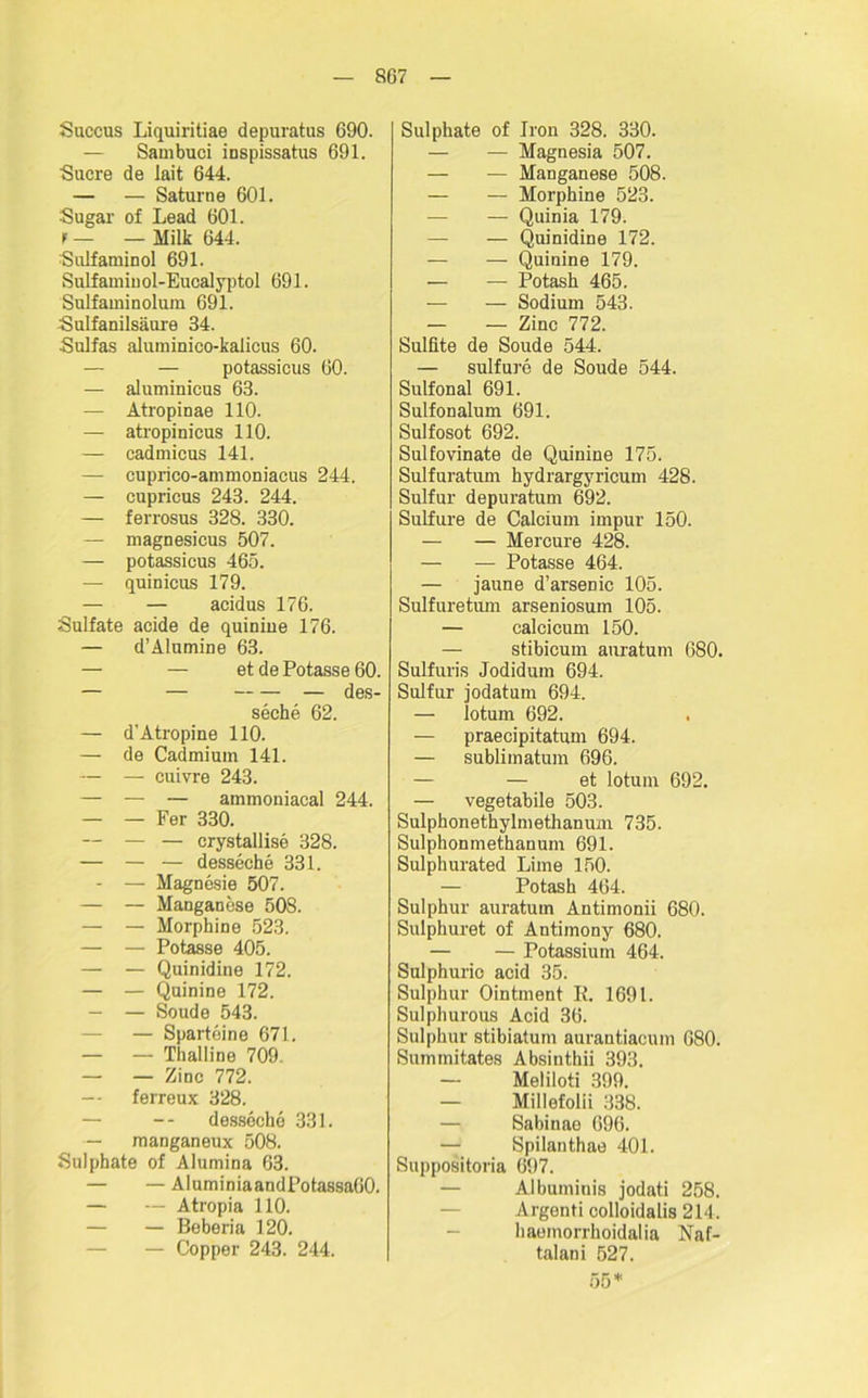 Saccus Liquiritiae depuratus 690. — Sambuci inspissatus 691. Sucre de lait 644. — — Saturne 601. Sugar of Lead 601. f — — Milk 644. Sulfaminol 691. Sulfaminol-Eucalyptol 691. Sulfaminoluin 691. Sulfanilsäure 84. Sulfas aluminico-kalicus 60. — — potassicus 60. — aluminicus 63. — Atropinae 110. — atropinicus 110. — cadmicus 141. — cuprico-ammoniacus 244. — cupricus 243. 244. — ferrosus 328. 330. — magnesicus 507. — potassicus 465. — quinicus 179. — — acidus 176. Sulfate acide de quinine 176. — d’Alumine 63. — — et de Potasse 60. — — — des- seche 62. — d’Atropine 110. — de Cadmium 141. — — cuivre 243. — — — ammoniacal 244. — — Fer 330. — — — crystallise 328. — — — desseche 331. - — Magnesie 507. — — Manganese 508. — — Morphine 523. — — Potasse 405. — — Quinidine 172. — — Quinine 172. — — Soude 543. — — Sparteine 671. — — Thalline 709. — — Zinc 772. — ferreux 328. — — desseche 331. — manganeux 508. Sulphate of Alumina 63. — — AluminiaandPotassaOO. — — Atropia 110. — — Beberia 120. — Copper 243. 244. Sulphate of Jron 328. 330. — — Magnesia 507. — — Manganese 508. — — Morphine 523. — — Quinia 179. — — Quinidine 172. — — Quinine 179. — — Potasli 465. — — Sodium 543. — — Zinc 772. Sulfite de Soude 544. — sulfure de Soude 544. Sulfonal 691. Sulfonalum 691. Sulfosot 692. Sulfovinate de Quinine 175. Sulfuratum hydrargyricum 428. Sulfur depuratum 692. Sulfure de Calcium impur 150. — — Mercure 428. — — Potasse 464. — jaune d’arsenic 105. Sulfuretum arseniosum 105. — calcicum 150. — stibicum auratum 680. Sulfuris Jodidum 694. Sulfur jodatum 694. — lotum 692. — praecipitatum 694. — sublimatum 696. — — et lotum 692. — vegetabile 503. Sulphonethylmethanum 735. Sulphonmethanum 691. Sulphurated Lime 150. — Potash 464. Sulphur auratum Antimonii 680. Sulphuret of Antimony 680. — — Potassium 464. Sulphuric acid 35. Sulphur Ointment Ii. 1691. Sulphurous Acid 36. Sulphur stibiatum aurantiacum 680. Summitates Absinthii 393. — Meliloti 399. — Millefolii 338. — Sabinae 696. Spilanthae 401. Suppositoria 697. — Albuminis jodati 258. Argenti colloidalis 214. — haoinorrhoidalia Naf- talani 527.