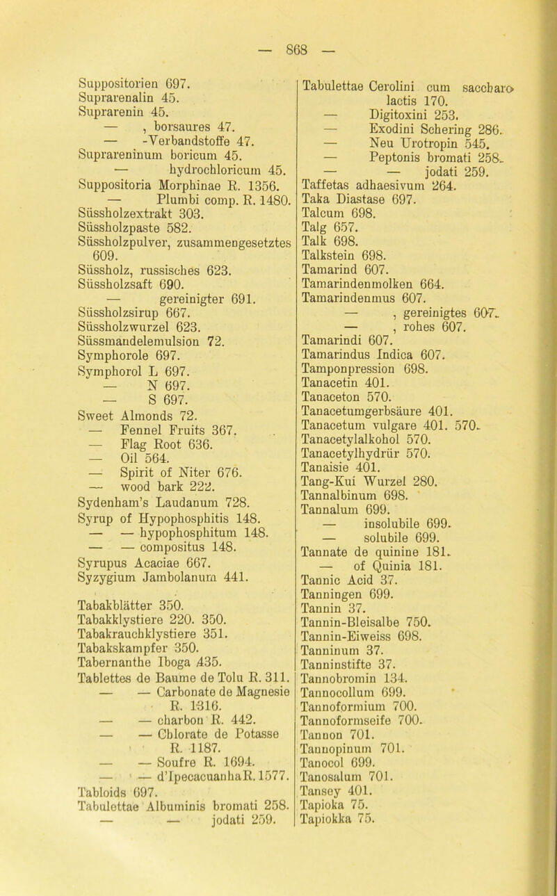 Suppositorien 697. Suprarenalin 45. Suprarenin 45. — , borsaui'es 47. — -Verbandstoffe 47. Suprareninum boricum 45. — hydrochloricum 45. Suppositoria Morphinae R. 1356. — Plumbi comp. R. 1480. Süssholzextrakt 303. Süssholzpaste 582. Süssholzpulver, zusammengesetztes 609. Süssholz, russisches 623. Süssholzsaft 690. — gereinigter 691. Süssholzsirup 667. Süssholzwurzel 623. Süssmaudelemulsion 72. Symphorole 697. Symphorol L 697. — N 697. — S 697. Sweet Almonds 72. — Fennel Fruits 367. — Flag Root 636. — Oil 564. — Spirit of Niter 676. — wood bark 222. Sydenham’s Laudanum 728. Syrup of Hypophosphitis 148. — — hypophosphitum 148. — — compositus 148. Syrupus Acaciae 667. Syzygium Jambolanurn 441. Tabakblätter 350. Tabakklystiere 220. 350. Tabakrauchklystiere 351. Tabakskampfer 350. Tabernanthe Iboga .435. Tablettes de Baume de Tolu R. 311. — — Carbonate de Magnesie R. 1-316. — charbon R. 442. — — Cblorate de Potasse R. 1187. — — Soufre R. 1694. — — d’IpecacuanhaR. 1577. Tabloids 697. Tabulettae Albuminis bromati 258. — — jodati 259. Tabulettae Cerolini cum saccbaro lactis 170. — Digitoxini 253. Exodini Schering 286. — Neu Urotropin 545. — Peptonis bromati 258. — — jodati 259. Taffetas adhaesivum 264. Taka Diastase 697. Talcum 698. Talg 657. Talk 698. Talkstein 698. Tamarind 607. Tamarindenmolken 664. Tamarindenmus 607. — , gereinigtes 607. — , rohes 607. Tamarindi 607. Tamarindus Indica 607. Tampon pression 698. Tanacetin 401. Tanaceton 570. Tanacetumgerbsäure 401. Tanacetum vulgare 401. 570. Tanacetylalkohol 570. Tanacetylhydrür 570. Tanaisie 401. Tang-Kui Wurzel 280. Tannalbinum 698. Tannalum 699. — insolubile 699- — solubile 699. Tannate de quinine 181. — of Quinia 181. Tannic Acid 37. Tanningen 699. Tannin 37. Tannin-Bleisalbe 750. Tannin-Eiweiss 698. Tannin um 37. Tanninstifte 37. Tannobromin 134. Tannocollum 699. Tannofprmium 700. Tan noformseife 700- Tannon 701. Tauuopinum 701. Tanocol 699. Tanosaluin 701. Tansey 401. Tapioka 75. Tapiokka 75.
