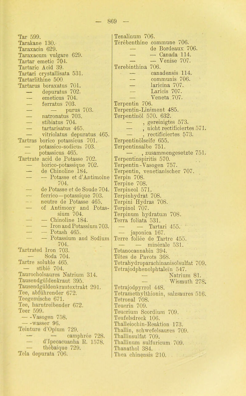 Tar 599. Tarakaue 130.- Taraxacin 629. Taraxacum vulgare 629. Tartar emetic 704. Tartaric Äeid 39. Tartari crystallisata 531. Tartarlithine 500 Tartarus boraxatus 701. — depuratus 702. — emeticus 704. — ferratus 703. — — purus 703. — uatrouatus 703. — stibiatus 704. — tartarisatus 465. — vitriolatus depuratus 465- Tartras borico potassicus 701. — potassico-sodicus 703. — potassicus 465. Tartrate acid de Potasse 702. — borico-potassique 702. — de Chinoline 184. — — Potasse et d’Antimoine 704. — de Potasse et de Soude 704. — ferrico—potassique 703. — - neutre de Potasse 465. — of Antimony and Potas- sium 704. — — Chinoline 184. — — IronandPotassium703. — — Potash 465. — — Potassium and Sodium 704. Tartrated Iron 703. — Soda 704. Tartre soluble 465. — stibie 704. Taurocholsaures Natrium 314. Tausendgüldenkraut 395. Tausendgüldenkrautextrakt 291. Tee, abführender 672. Teegemische 671. Tee, harntreibender 672. Teer 599. Yasogen 758. wasser 96. Teinture d’Opium 729. — — camphree 728. — d’Jpecacuanha R. 1578. — thebaique 729. Tela depurata 706. Tenalinum 706. Terebenthine commune 706. — de Bordeaux 706. — — Canada 114. — — Venise 707. Terebinthina 706. — canadensis 114. — communis 706. — laricina 707. — Laricis 707. — Veneta 707. Terpentin 706. Terpentin-LinimeDt 485. Terpentinöl 570. 632. — , gereinigtes 573. — , nicht rectificiertes 571. — , rectificiertes 573. Terpentinölseife 655. Terpentinsalbe 751. — , zusammengesetzte 751. Terpentinspiritis 570. Terpentin-Yasogen 757. Terpentin, venetianischer 707. Terpin 708. Terpine 708. Terpineol 571. Terpinhydrat 708. Terpini Hydras 708. Terpinol 707. Terpinum hydratum 708. Terra foliata 531. — — Tartari 455. — japonica 167. Terre foliee de Tartre 455. — — minerale 531. Tetanocaunabin 394. Tetes de Pavots 368. Tetrahydroparachinanisolsulfat 709. Tetrajodphenolphtale'in 547. — Natrium 81. — Wismuth 278. Tetrajodpyrrol 448. Tetramethylthiouin, salzsaures 516. Tetronal 708. Teuorin 709. Teucrium Scordium 709. Teufolsdreck 106. Thalleiochin-Reaktion 173. Thallin, schwefelsaures 709. Thallinsulfat 709. Thallinum sulfuricum 709. Thanathol 384. Thea chinensis 210,