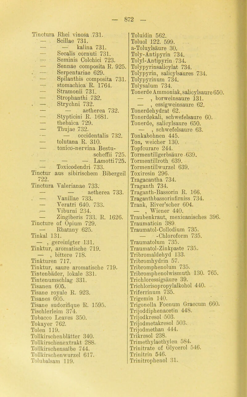 Tinctura Rhei vinosa 731. — Scillae 731. — — kalina 731. Secalis cornuti 731. Seminis Colchici 723. — Sennae composita R. 925. . — Serpentariae 629. — Spilanthis composita 731. — stomackica R. 1764. — Stramonii 731. — Strophantki 732. . — Stryckni 732. — — aetkerea 732. — Stypticini R. 1681. — tkebaica 729. — Tkujae 732. — — occidentalis 732. — tolutana R. 310. — tonico-nervina Bestu- sckeffii 725. — — Lamotti725. — Toxicodendri 733. Tiactur aus sibirisckem Bibergeil 722. Tinctura Yalerianae 733. — — aetherea 733. . — Vanillae 733. — Veratri 640. 733. — Yiburni 234. — Zingiberis 733. R. 1626. Tincture of Opium 729. — Rkatany 625. Tinkal 131. — , gereinigter 131. Tinktur, aromatische 719. — , bittere 718. Tinkturen 717. Tinktur, saure aromatische 719. Tintenbäder, lokale 331. Tintenumscklag 331. Tisanen 605. Tisane royale R. 923. Tisanos 605. Tisane sudorifique R. 1595. Tischlerleim 374. Tobacco Leaves 350. Tokayer 762. Tolen 119. Tollkirschonblätter 340. Tollkirschenext rakt 288. Tollkirschensalbe 744. Tollkirschen wurzel 617. Tolubalsam 119. Toluidin 562. Toluol 122. 599. a-Toluylsäure 30. Toly-Antipyrin 734. Tolyl-Antipyrin 734. Tolypyrinsalicylat 734. Tolypyrin, salicylsaures 734. Tolypyrinum 734. Tolysalum 734. Tonerde Ammoniak, salicylsaure 650. — , borweinsaure 131. — , essigweinsaure 62. Tonerdehydrat 62. Tonerdekali, Schwefelsäure 60. Tonerde, salicylsaure 650. — , schwefelsaure 63. Tonkabohnen 445. Ton, weicher 130. Topfcurare 244. Tormentillgerbsäure 639. Tormentillrotk 639. Tormentillwurzel 639. Toxiresin 296. Tragacantka 734. Traganth 734. Traganth-Bassorin R. 166. Traganthbassoriufirniss 734. Trank, River’scher 604. — , Wiener 440. Traubenkraut, mexieanisckes 396. Traumaticin 389. Traumatol-Collodium 735. — -Chloroform 735. Traumatolum 735. Traumatol-Zinkpaste 735. Tribromaldehyd 133. Tribromhydrin 57. Tribromphenolum 735. Tribromphenolwismuth 130. 765. Trichloressigsäure 39. Trichlorisopropylalkohol 440. Triferrinum 735. Trigemin 140. Trigonelia Foenum Graecum 660. Trijoddiphenacetin 448. Trijodkresol 503. Trijodmetakresol 503. Trijodmethan 444. Trikrasol 238. Trimethylaethylen 584. Trinitrate of Glycerol 546. Trinitriu 546. Trinitrophenol 31.