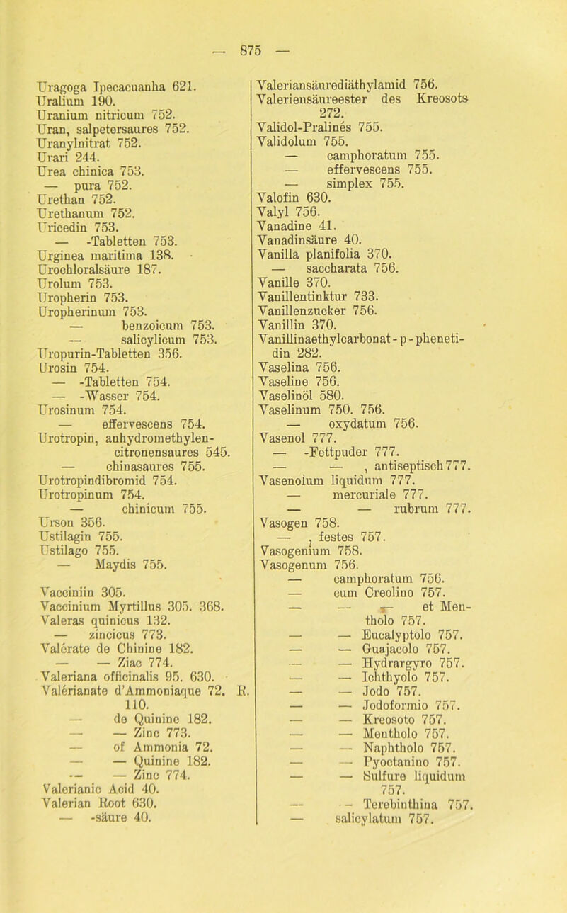 Uragoga Ipecacuanka 621. Uralium 190. TJranium nitricum 752. Uran, salpetersaures 752. Uranylnitrat 752. Urari 244. Urea chinica 753. — pura 752. Urethan 752. Urethanum 752. Uricedin 753. — -Tabletten 753. Urginea maritima 138. ürochloralsäure 187. Urolum 753. Uropherin 753. Uropherinum 753. — benzoicum 753. salicylicum 753. Uropurin-Tabletten 356. Urosin 754. — -Tabletten 754. — -Wasser 754. Urosinum 754. effervescens 754. Urotropin, anhydromethylen- citronensaures 545. — chinasaures 755. Urotropindibromid 754. Urotropinum 754. — chinicum 755. Urson 356. Ustilagin 755. Ustilago 755. — Maydis 755. Yacciniin 305. Vaccinium Myrtillus 305. 368. Valeras quinicus 132. — zincicus 773. Valerate de Chinine 182. — — Ziac 774. Valeriana officinalis 95. 630. Valerianate d’Ammoniaque 72. R. 110. de Quinine 182. — Zinc 773. of Ammonia 72. — Quinine 182. — Zinc 774. Valerianic Acid 40. Valerian Root 630. — -säure 40. Valeriansäurediäthylamid 756. Yalerieusäureester des Kreosots 272. Validol-Pralines 755. Yalidolum 755. — camphoratum 755. — effervescens 755. — simplex 755. Valofin 630. Val.yl 756. Yanadine 4L Vanadinsäure 40. Vanilla planifolia 370. — saccharata 756. Vanille 370. Vanillentinktur 733. Vanillenzucker 756. Vanillin 370. Vanillinaethylcarbonat - p - pkeneti- din 282. Vaselina 756. Vaseline 756. Vaselinöl 580. Vaselinum 750. 756. — oxydatum 756. Vasenol 777. — -Fettpuder 777. — — , antiseptisch 777. Vasenoium liquidum 777. — mercuriale 777. — — rubrum 777. Vasogen 758. — , festes 757. Vasogenium 758. Vasogenum 756. — camphoratum 756. — cum Creolino 757. — — t- et Men- tholo 757. — Eucalyptolo 757. — — Guajacolo 757. — Hydrargyro 757. — — Ichtkyolo 757. — — Jodo 757. — — Jodoformio 757. — — Kreosoto 757. — — Mentholo 757. — — Naphtholo 757. — Pyoctanino 757. — — Sulfure liquidum 757. • - Terebinthina 757. — salicylatum 757.