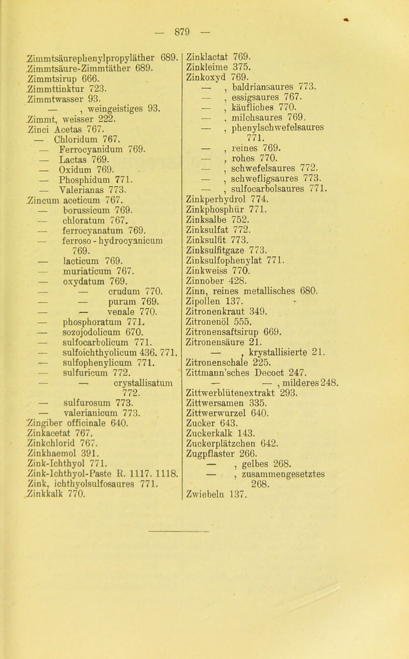 Zimmtsäurephenylpropyläther 689. ■Zimmtsäure-Zimmtäther 689. Zimmtsirap 666. Zimmttinktur 723. Zimmtwasser 93. — , weingeistiges 93. Zimmt, weisser 222. Zinci Acetas 767. — Chloridum 767. — Ferrocyanidum 769. — Lactas 769. — Oxidum 769. — Phosphidum 771. — Valerianas 773. Zineum aceticum 767. — borussicum 769. — chloratum 767. — ferroeyanatum 769. ferroso - hydrocyanicum 769. — lacticum 769. — muriaticum 767. — oxydatum 769. — — crudum 770. — — purum 769. — — venale 770. — phosphoratum 771. — sozojodolicum 670. — sulfocarbolicum 771. — sulfoichthyolicum 436. 771. — sulfophenylicum 771. — sulfuricum 772. — crystallisatum 772. — sulfurosum 773. — valerianicum 773. Zingiber officinale 640. Zinkacetat 767. Zinkchlorid 767. Zinkhaemol 391. Zink-Ichthyol 771. Zink-lchthyol-Paste R. 1117. 1118. Zink, ichthyolsulfosaures 771. Zinkkalk 770. Zinklactat 769. Zinkleime 375. Zinkoxyd 769. — , baldriansaures 773. — , essigsaures 767. , käufliches 770. — , milchsaures 769, — , phenylschwefelsaures 771. — , reines 769. — , rohes 770. — , schwefelsaures 772. — , schwefligsaures 773. — , sulfocarbolsaures 771. Zinkperhydrol 774. Zinkphosphür 771. Zinksalbe 752. Zinksulfat 772. Zinksulfit 773. Zinksulfitgaze 773. Zinksulfophenylat 771. Zinkweiss 770. Zinnober 428. Zinn, reines metallisches 680. Zipollen 137. Zitronenkraut 349. Zitronenöl 555. Zitronensaftsirup 669. Zitronensäure 21. — , krystallisierte 21. Zitronenschale 225. Zittmann’sches Decoct 247. — — , milderes 248. Zittwerbliitenextrakt 293. Zittwersamen 335. Zittwerwurzel 640. Zucker 643. Zuckerkalk 143. Zuckerplätzchen 642. Zugpflaster 266. — , gelbes 268. — , zusammengesetztes 268. Zwiebeln 137.