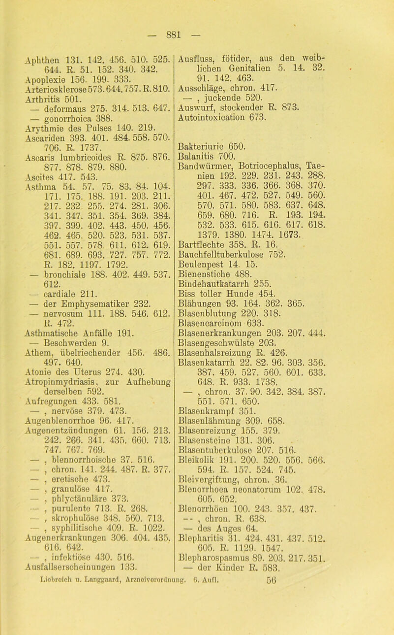 Aphthen 131. 142. 456. 510. 525. 644. R. 51. 152. 340. 342. Apoplexie 156. 199. 333. Arteriosklerose 573.644.757. R. 810. Arthritis 501. — deformans 275. 314. 513. 647. — gonorrhoica 388. Arythmie des Pulses 140. 219. Ascariden 393. 401. 484. 558. 570. 706. R. 1737. Ascaris lumbricoides R. 875. 876. 877. 878. 879. 880. Ascites 417. 543. Asthma 54. 57. 75. 83. 84. 104. 171. 175. 188. 191. 203. 211. 217. 232 255. 274. 281. 306. 341. 347. 351. 354. 369. 384. 397. 399. 402. 443. 450. 456. 462. 465. 520. 523. 531. 537. 551. 557. 578. 611. 612. 619. 681. 689. 693. 727. 757. 772. R. 182. 1197. 1792. — bronchiale 188. 402. 449. 537. 612. — cardiale 211. — der Emphysematiker 232. — nervosum 111. 188. 546. 612. R. 472. Asthmatische Anfälle 191. — Beschwerden 9. Athem, übelriechender 456. 486. 497. 640. Atonie des Uterus 274. 430. Atropiumydriasis, zur Aufhebung derselben 592. Aufregungen 433. 581. — , nervöse 379. 473. Augenblenorrhoe 96. 417. Augenentzündungen 61. 156. 213. 242. 266. 341. 435. 660. 713. 747. 767. 769. — , blennorrhoische 37. 516. - , chron. 141. 244. 487. R. 377. — , eretische 473. — , granulöse 417. — , pblyetänuläre 373. — , purulente 713. R. 268. — , skrophulöse 348. 560. 713. , syphilitische 409. R. 1022. Augenerkrankungen 306. 404. 435. 616. 642. — , infektiöse 430. 516. Ausfallserscheinungen 133. Ausfluss, fötider, aus den weib- lichen Genitalien 5. 14. 32. 91. 142. 463. Ausschläge, chron. 417. — , juckende 520. Auswurf, stockender R. 873. Autointoxication 673. Bakteriurie 650. Balanitis 700. Bandwürmer, Botriocephalus, Tae- nien 192. 229. 231. 243. 288. 297. 333. 336. 366. 368. 370. 401. 467. 472. 527. 549. 560. 570. 571. 580. 583. 637. 648. 659. 680. 716. R. 193. 194. 532. 533. 615. 616. 617. 618. 1379. 1380. 1474. 1673. Bartflechte 358. R. 16. Bauchfelltuberkulose 752. Beulenpest 14. 15. Bienenstiche 488. Bindehautkatarrh 255. Biss toller Hirnde 454. Blähungen 93. 164. 362. 365. Blasenblutung 220. 318. Blasencarcinom 633. Blasenerkrankungen 203. 207. 444. Blasengeschwülste 203. Blasenhalsreizung R. 426. Blasenkatarrh 22. 82. 96. 303. 356. 387. 459. 527. 560. 601. 633. 648. R. 933. 1738. — , chron. 37. 90. 342. 384. 387. 551. 571. 650. ßlasenkrampf 351. Blasenlähmung 309. 658. Blasenreizung 155. 379. Blasensteine 131. 306. Blasentuberkulose 207. 516. Bleikolik 191. 200. 520. 556. 566. 594. R. 157. 524. 745. Bleivergiftung, chron. 36. Blenorrhoea neonatorum 102. 478. 605. 652. Blenorrhöen 100. 243. 357. 437. -- , chron. R. 638. — des Auges 64. Blepharitis 31. 424. 431. 437. 512. 605. R. 1129. 1547. Blepharospasmus 89. 203. 217. 351. — der Kinder R. 583. 56 Liebreich u. Langgaard, Arznoivorordntuig. 6. Anfl.