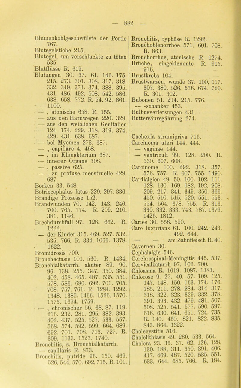 Blumenkohlgeschwülste der Portio 767. Blutegelstiche 215. Blutegel, um verschluckte zu töten 535. Blutflüsse R. 619. Blutungen 30. 37. 61. 146. 175. 215. 273. 301. 308. 317. 318. 332. 349. 371. 374. 388. 395. 431. 486. 492. 508. 542. 586. 638. 658. 772. R. 54. 92. 861. 1100. - , atonische 658. E. 155. — aus den Harnwegen 220. 329. — aus den weiblichen Genitalien 124. 174. 229. 318. 319. 374. 429. 431. 638. 687. — hei Myomen 273. 687. — , capilläre 4. 468. — , im Klimakterium 687. — innerer Organe 308. — , passive 625. — , zu profuse menstruelle 429. 687. Borken 33. 548. Botriocephalus latus 229. 297. 336. Brandige Prozesse 152. Brandwunden 70. 142. 143. 246. 700. 765. 774. R. 209. 210. 381. 1146. Brechdurchfall 97. 128. 662. E. 1222. — der Kinder 315. 469. 527. 532. 535. 766. R. 334. 1066. 1378. 1622. Bromidrosis 700. Brouchectasie 101. 560. R. 1434. Bronchialkatarrh, akuter 89. 90. 96. 138. 255. 347. 350. 384. 402. 458. 465. 487. 535. 551. 578. 586. 680. 692. 701. 705. 708. 757. 761. R. 1284. 1292. 1348. 1385. 1466. 1526. 1570. 1575. 1694. 1759. — chronischer 56. 68. 87. 119. 216. 232. 281. 295. 382. 393. 402. 437. 525. 527. 533. 557. 568. 574. 592. 599. 664. 689. 692. 701. 708 713. 727. R. 309. 1133. 1527. 1740. Bronchitis, s. Bronchialkatarrh. — capillaris R. 873. Bronchitis, putride 96. 150. 469. 526. 544. 570. 692.715. R. 101. Bronchitis, typhöse R. 1292. Bronchoblenorrhoe 571. 601. 708. R. 863. Bronchorrhoe, atonische R. 1274. Brüche, eingeklemmte R. 915. 916. Brustkrebs 104. Brustwarzen, wunde 37, 100, 117. 307. 380. 526. 576. 674. 720. R. 301. 302. Bubonen 51. 214. 215. 776. Schanker 453. Bulbusverletzungen 431. Buttersäuregährung 274. Cachexia strumipriva 716. Carcinoma uteri 144. 444. — vaginae 144. — ventriculi 99. 128. 200. R. 330. 607. 608. Carcinome 100. 292. 318. 357. 576. 757. R. 607. 755. 1490. Cardialgien 49. 50. 100. 102. 111. 128. 130. 169. 182. 192. 208. 209. 217. 341. 349. 350. 366. 450. 510. 515. 520. 551. 553. 554. 564. 678. 755. R. 316. 330. 332. 333. 743. 787. 1379. 1426. 1812. Caries 30. 558. 590. Caro luxurians 61. 100. 242. 243. 492. 644. — — am Zahnfleisch R. 40. Cavernen 30. Cephalalgie 546. Cerebrospinal-Meningitis 445. 537. Cervicalkatarrh 97. 102. 700. Chloasma R. 1019. 1087. 1383. Chlorose 9. 27. 40. 57. 109. 125. 147. 148. 150. 163. 174. 176. 185. 211. 278. 284. 314. 317. 318. 322. 323. 329. 332. 378. 391. 393. 432. 479. 481. 507. 508. 525. 541. 577. 590. 597. 616. 630. 641. 651. 724. 735. R. 140. 460. 821. 822. 835. 843. 864. 1322. Cholecystitis 516. Cholelithiasis 49. 280. 533. 564. Cholera 23. 36. 37. 62. 126. 128. 130. 188. 311. 350. 391. 406. 417. 469. 487. 520. 535. 551. 633. 644. 685. 766. R. 184.