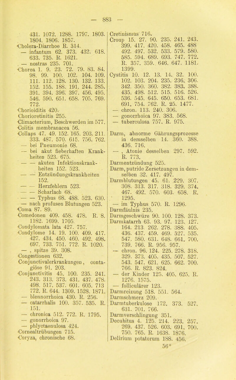 431. 1072. 1288. 1797. 1803. 1804. 1806. 1857. ‘Cholera-Diarrhoe R. 314. — infantum 62. 373. 432. 618. 633. 735. R, 1621. — nostras 235. 701. •Chorea 1. 9. 23. 72. 79. 83. 84. 98. 99. 100. 102. 104. 109. 111. 112. 128. 130. 132. 133. 152. 155. 188. 191. 244. 285. 391. 394. 396. 397. 456. 495. 546. 590. 651. 658. 705. 769. 772. ■Chorioiditis 420. Chorioretinitis 255. Climacterium, Beschwerden im 577. Colitis membranacea 56. Collaps 47. 49. 152. 165. 203. 211. 333. 487. 570. 615. 756. 762. — bei Pneumonie 68. — bei akut fieberhaften Krank- heiten 523. 675. — — akuten Infektionskrank- heiten 152. 523. — — Entzündungskrankheiten 152. Herzfehlern 523. Scharlach 68. Typhus 68. 488. 523. 630. — nach profusen Blutungen 523. Coma 87. 89. Comedonen 409. 458. 478. R. 8. 1182. 1699. 1705. Condylomata lata 427. 757. Condylome 14. 19. 100. 409. 417. 427. 434. 450. 460. 492. 498. 697. 733. 751. 772. R. 1020. — , spitze 39. 308. Congestionen 632. Conjunctivalerkrankungen, conta- giöse 91. 203. ■Conjunctivitis 45. 100. 235. 241. 243. 313. 373. 431. 437. 478. 498. 517. 537. 601. 605. 713 772. R. 644. 1309. 1528. 1871. — blennorrhoica 430. R. 256. — catarrhalis 100. 357. 535. R. 151. — chronica 512. 772. R. 1795. — gonorrhoica 97. — phlyctaenulosa 424. Cornealtrübungen 715. Coryza, chronische 68. Cretiuismus 716. Croup 15. 27. 90. 235. 241. 243. 399. 417. 420. 458. 465. 488 492. 497. 532. 533. 579. 580. 585. 594, 689. 693. 747. 772. R. 357. 359. 646. 647. 1181. 1399. Cystitis 10. 12. 13. 14. 32. 100. 102. 103. 204. 235. 236. 306. 342. 350. 360. 382. 383. 388. 435. 498. 512. 515. 516. 526. 536. 545. 645. 650. 653. 681. 691. 754. 762. R. 25. 1477. — chron. 113. 240. 306. — gonorrhoica 97. 383. 568. — tuberculosa 757. R. 975. Darm, abnorme Gährungsprozesse in demselben 14. 360. 388. 436. 716. — , Atonie desselben 297. 592. R. 773. Darmentzündung 525. Darm, putride Zersetzungen in dem- selben 32. 417. 497. Darmblutungen 45. 61. 229. 307. 308. 313. 317. 318. 329. 374. 467. 492. 570. 603. 658. R. 1295. — im Typhus 570. R. 1296. Darmfäulnis 235. Darmgeschwüre 90. 100. 128. 373. Darmkatarrh 63. 93. 97. 123. 127. 164. 213. 262. 278. 388. 405. 436. 437. 459. 469. 527. 535. 547. 580. 631. 648. 661. 700. 739. 766. R. 956. 957. — chron. 96. 124. 225. 278. 318. 329. 373. 405. 435. 507. 527. 543. 547. 621. 625. 662. 700. 766. R. 823. 824. — der Kinder 125. 405. 625. R. 1276. 1575. — folliculärer 123. Darmreizung 518. 551. 564. Darmschmerz 209. Darmtuberkulose 172. 373. 527. 631. 701. 766. Darmverschlingung 351. Decubitus 4, 125. 214. 223. 257. 269. 437. 526. 603. 691. 700. 750. 765. R. 1638. 1876. Delirium potatonun 188. 456. 56*