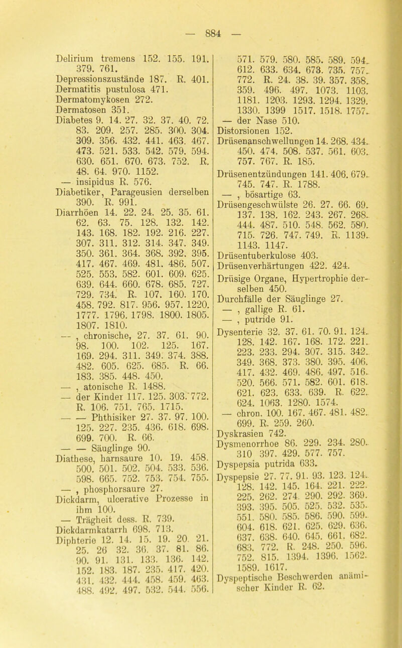 Delirium tremens 152. 155. 191. 379. 761. Depressionszustände 187. R. 401. Dermatitis pustulosa 471. Dermatomykosen 272. Dermatosen 351. Diabetes 9. 14. 27. 32. 37. 40. 72. 83. 209. 257. 285. 300. 304. 309. 356. 432. 441. 463. 467. 473. 521. 533. 542. 579. 594. 630. 651. 670. 673. 752. R. 48. 64. 970. 1152. — insipidus R. 576. Diabetiker, Parageusien derselben 390. R. 991. Diarrhöen 14. 22. 24. 25. 35. 61. 62. 63. 75. 128. 132. 142. 143. 168. 182. 192. 216. 227. 307. 311. 312. 314. 347. 349. 350. 361. 364. 368. 392. 395. 417. 467. 469. 481. 486. 507. 525. 553. 582. 601. 609. 625. 639. 644. 660. 678. 685. 727. 729. 734. R. 107. 160. 170. 458. 792. 817. 956. 957. 1220. 1777. 1796. 1798. 1800. 1805. 1807. 1810. — , chronische, 27. 37. 61. 90. 98. 100. 102. 125. 167. 169. 294. 311. 349. 374. 388. 482. 605. 625. 685. R. 66. 183. 385. 448. 450. — , atonische R. 1488. — der Kinder 117. 125. 303/772. R. 106. 751. 765. 1715. Phthisiker 27. 37. 97. 100. 125. 227. 235. 436. 618. 698. 699. 700. R. 66. Säuglinge 90. Diathese, harnsaure 10. 19. 458. 500. 501. 502. 504. 533. 536. 598. 665. 752. 753. 754. 755. — , phosphorsaure 27. Dickdarm, ulcerative Prozesse in ihm 100. — Trägheit dess. R. 739. Dickdarmkatarrh 698. 713. Diphterie 12. 14. 15. 19. 20. 21. 25. 26 32. 36. 37. 81. 80. 90. 91. 131. 133. 136. 142. 152. 183. 187. 235. 417. 420. 431. 432. 444. 458. 459. 463. 488. 492. 497. 532. 544. 556. 571. 579. 580. 585. 589. 594. 612. 633. 634. 673. 735. 757. 772. R. 24. 38. 39. 357. 358. 359. 496. 497. 1073. 1103. 1181. 1203. 1293. 1294. 1329. 1330. 1399 1517. 1518. 1757. — der Nase 510. Distorsionen 152. Drüsenanschwellungen 14. 268. 434.. 450. 474. 508. 537. 561. 603. 757. 767. R. 185. Drüsenentzündungen 141. 406. 679- 745. 747. R. 1788. — , bösartige 63. Drüsengeschwülste 26. 27. 66. 69. 137. 138. 162. 243. 267. 268. 444. 487. 510. 548. 562. 580. 715- 726. 747. 749. E. 1139- 1143. 1147. Drüsentuberkulose 403. Drüsenverhärtungen 422. 424. Drüsige Organe, Hypertrophie der- selben 450. Durchfälle der Säuglinge 27. — , gallige R. 61. — , putride 91. Dysenterie 32. 37. 61. 70. 91. 124. 128. 142. 167. 168. 172. 221.. 223. 233. 294. 307. 315. 342. 349. 368. 373. 380. 395. 406. 417. 432. 469. 486. 497. 516- 520. 566. 571. 582. 601. 618. 621. 623. 633. 639. R. 622. 624. 1063. 1280. 1574. — chron. 100. 167. 467. 481. 482. 699. R. 259. 260. Dyskrasien 742. Dysmenorrhoe 86. 229. 234. 280. 310 397. 429. 577. 757. Dyspepsia putrida 633. Dyspepsie 27. 77. 91. 93. 123. 124. 128. 142. 145. 164. 221. 222. 225. 262. 274. 290. 292. 369. 393. 395. 505. 525. 532. 535. 551. 580. 585. 586. 590. 599. 604. 618. 621. 625. 629. 636. 637. 638. 640. 645. 661. 682. 683. 772. R. 248. 250. 596. 752. 815. 1394. 1396. 1562. 1589. 1617. Dyspeptische Beschwerden anämi- scher Kinder R. 62.