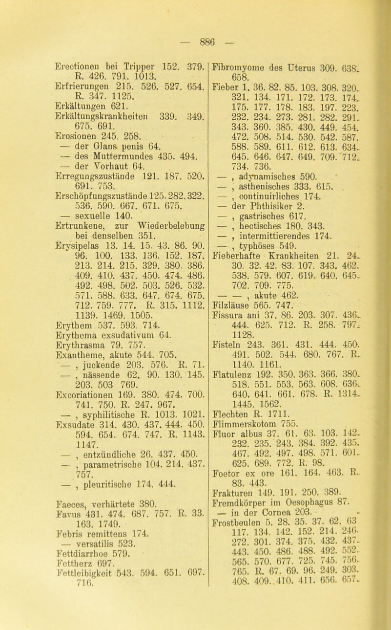 Erectionen bei Tripper 152. 379. R. 426. 791. 1013. Erfrierungen 215. 526. 527. 654. R. 347. 1125. Erkältungen 621. Erkältungskrankheiten 339. 349. 675. 691. Erosionen 245. 258. — der Glans penis 64. — des Muttermundes 435. 494. — der Vorhaut 64. Erregungszustände 121. 187. 520. 691. 753. Erschöpfungszustände 125.282.322. 536. 590. 667. 671. 675. — sexuelle 140. Ertrunkene, zur Wiederbelebung bei denselben 351. Erysipelas 13. 14. 15. 43. 86. 90. 96. 100. 133. 136. 152. 187. 213. 214. 215. 329. 380. 386. 409. 410. 437. 450. 474. 486. 492. 498. 502. 503. 526. 532. 571. 588. 633. 647. 674. 675. 712. 759. 777. R. 315. 1112. 1139. 1469. 1505. Erythem 537. 593. 714. Erythema exsudativum 64. Erythrasma 79. 757. Exantheme, akute 544. 705. — , juckende 203. 576. R. 71. — , nässende 62. 90. 130. 145. 203. 503 769. Excoriationen 169. 380. 474. 700. 741. 750. R. 247. 967. — , syphilitische R. 1013. 1021. Exsudate 314. 430. 437. 444. 450. 594. 654. 674. 747. R. 1143. 1147. — , entzündliche 26. 437. 450. — , parametrische 104. 214. 437. 757. — , pleuritische 174. 444. Faeces, verhärtete 380. Favus 431. 474. 687. 757. R. 33. 163. 1749. Febris remittens 174. — versatilis 523. Fettdiarrhoe 579. Fettherz 697. Fettleibigkeit 543. 594. 651. 697. 716. Fibromyome des Uterus 309. 638. 658. Fieber 1. 36. 82. 85. 103. 308. 320. 321. 134. 171. 172. 173. 174. 175. 177. 178. 183. 197. 223. 232. 234. 273. 281. 282. 291. 343. 360. 385. 430. 449. 454. 472. 508. 514. 530. 542. 587. 588. 589. 611. 612. 613. 634. 645. 646. 647. 649. 709. 712. 734. 736. — , adynamisches 590. — , asthenisches 333. 615. . — , continuirliches 174. — der Phthisiker 2. — , gastrisches 617. — , hectisches 180. 343. — , intermittierendes 174. — , typhöses 549. Fieberhafte Krankheiten 21. 24. 30. 32. 42. 83. 107. 343. 462. 538. 579. 607. 619. 640. 645. 702. 709. 775. , akute 462. Filzläuse 565. 747. Fissura ani 37. 86. 203. 307. 436. 444. 625. 712. R. 258. 797. 1128. Fisteln 243. 361. 431. 444. 450. 491. 502. 544. 680. 767. R. 1140. 1161. Flatulenz 192. 350. 363. 366. 380. 518. 551. 553. 563. 608. 636. 640. 641. 661. 678. R. 1314. 1445. 1562. Flechten R. 1711. Flimmerskotom 755. Fluor albus 37. 61. 63. 103. 142. 232. 235. 243. 384. 392. 435. 467. 492. 497. 498. 571. 601. 625. 689. 772. R. 98. Foetor ex ore 161. 164. 463. R- 83. 443. Frakturen 149. 191. 250. 389. Fremdkörper im Oesophagus 87. — in der Cornea 203. Frostbeulen 5. 28. 35. 37. 62. 63 117. 134. 142. 152. 214. 246- 272. 301. 374. 375. 432. 437- 443. 450. 486. 488. 492. 552. 565. 570. 677. 725. 745. 756- 765. It. 67. 69. 96. 249. 303. 408. 409..410. 411. 656. 657-