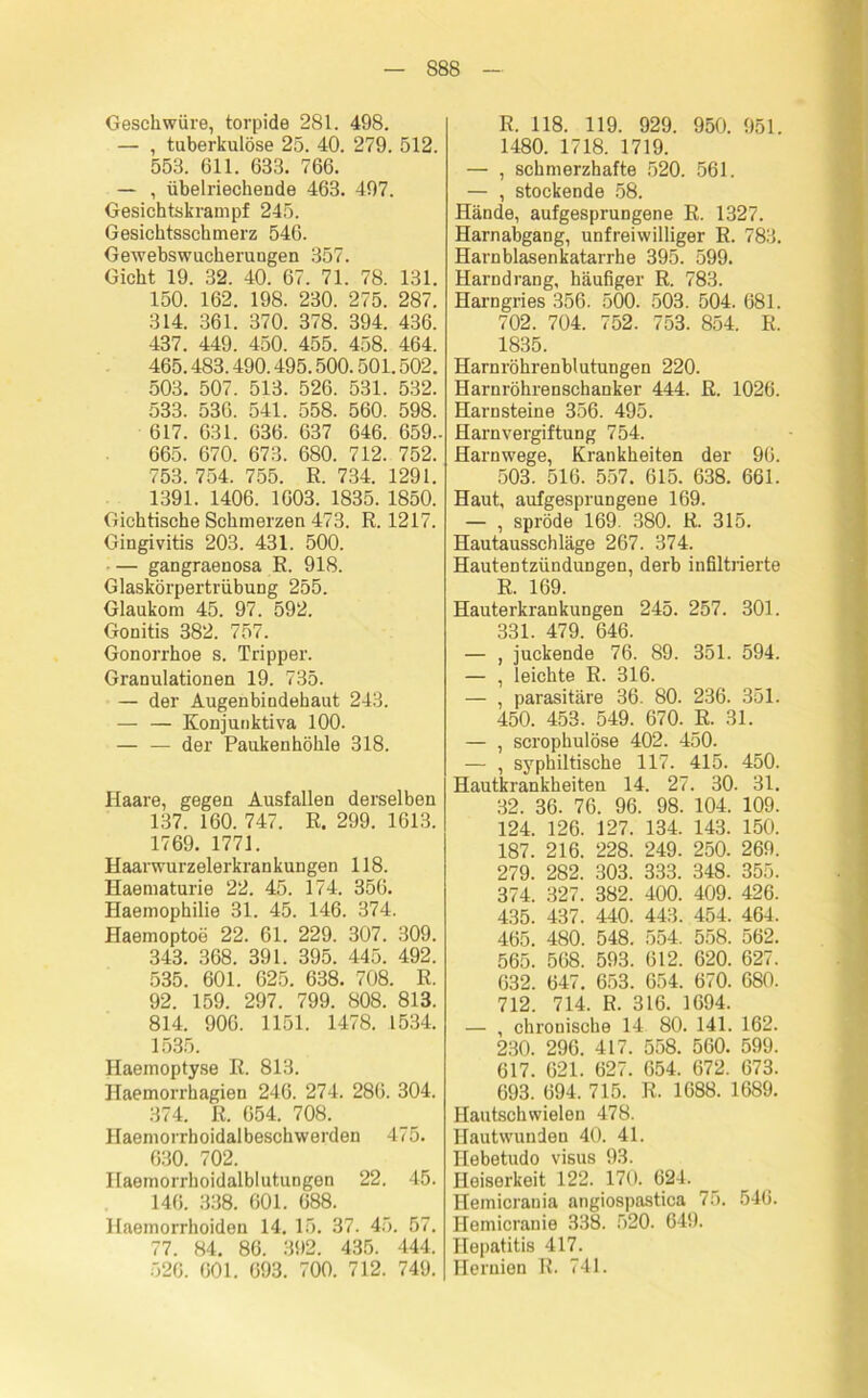 S88 Geschwüre, torpide 281. 498. — , tuberkulöse 25. 40. 279. 512. 553. 611. 633. 766. — , übelriechende 463. 497. Gesichtskrampf 245. Gesichtsschmerz 546. Gewebswucherungen 357. Gicht 19. 32. 40. 67. 71. 78. 131. 150. 162. 198. 230. 275. 287. 314. 361. 370. 378. 394. 436. 437. 449. 450. 455. 458. 464. 465.483.490.495.500.501.502. 503. 507. 513. 526. 531. 532. 533. 536. 541. 558. 560. 598. 617. 631. 636. 637 646. 659- 665. 670. 673. 680. 712. 752. 753. 754. 755. R. 734. 1291. 1391. 1406. 1603. 1835. 1850. Gichtische Schmerzen 473. R. 1217. Gingivitis 203. 431. 500. — gangraenosa R. 918. Glaskörpertrübung 255. Glaukom 45. 97. 592. Gonitis 382. 757. Gonorrhoe s. Tripper. Granulationen 19. 735. — der Augenbindehaut 243. — — Konjunktiva 100. — — der Paukenhöhle 318. Haare, gegen Ausfallen derselben 137. 160. 747. R. 299. 1613. 1769. 1771. Haarwurzelerkrankungen 118. Haematurie 22. 45. 174. 356. Haemophilie 31. 45. 146. 374. Haemoptoe 22. 61. 229. 307. 309. 343. 368. 391. 395. 445. 492. 535. 601. 625. 638. 708. R. 92. 159. 297. 799. 808. 813. 814. 906. 1151. 1478. 1534. 1535. Haemoptyse R. 813. Haemorrhagien 246. 274. 286. 304. 374. R. 654. 708. Haemorrhoidalbeschwerden 475. 630. 702. Haemorrhoidalblutungen 22. 45. 146. 338. 601. 688. Haemorrhoiden 14. 15. 37. 45. 57. 77. 84. 86. 392. 435. 444. 526. 601. 693. 700. 712. 749. R. 118. 119. 929. 950. 951. 1480. 1718. 1719. — , schmerzhafte 520. 561. — , stockende 58. Hände, aufgesprungene R. 1327. Harnabgang, unfreiwilliger R. 783. Harn blasen katarrhe 395. 599. Harndrang, häufiger R. 783. Harngries 356. 500. 503. 504. 681. 702. 704. 752. 753. 854. R. 1835. Harnröhrenblutungen 220. Harnröhrenschanker 444. R. 1026. Harnsteine 356. 495. Harnvergiftung 754. Harnwege, Krankheiten der 96. 503. 516. 557. 615. 638. 661. Haut, aufgesprungene 169. — , spröde 169. 380. R. 315. Hautausschläge 267. 374. Hautentzündungen, derb infiltrierte R. 169. Hauterkrankungen 245. 257. 301. 331. 479. 646. — , juckende 76. 89. 351. 594. — , leichte R. 316. — , parasitäre 36. 80. 236. 351. 450. 453. 549. 670. R. 31. — , scrophulöse 402. 450. — , syphiltische 117. 415. 450. Hautkrankheiten 14. 27. 30. 31. 32. 36. 76. 96. 98. 104. 109. 124. 126. 127. 134. 143. 150. 187. 216. 228. 249. 250. 269. 279. 282. 303. 333. 348. 355. 374. 327. 382. 400. 409. 426. 435. 437. 440. 443. 454. 464. 465. 480. 548. 554. 558. 562. 565. 568. 593. 612. 620. 627. 632. 647. 653. 654. 670. 680. 712. 714. R. 316. 1694. — , chronische 14 80. 141. 162. 230. 296. 417. 558. 560. 599. 617. 621. 627. 654. 672. 673. 693. 694. 715. R. 1688. 1689. Hautschwielen 478. Hautwunden 40. 41. Hebetudo visus 93. Heiserkeit 122. 170. 624. Hemicrania angiospastica 75. 546. Hemicranie 338. 520. 649. Hepatitis 417. Hernien R. 741.