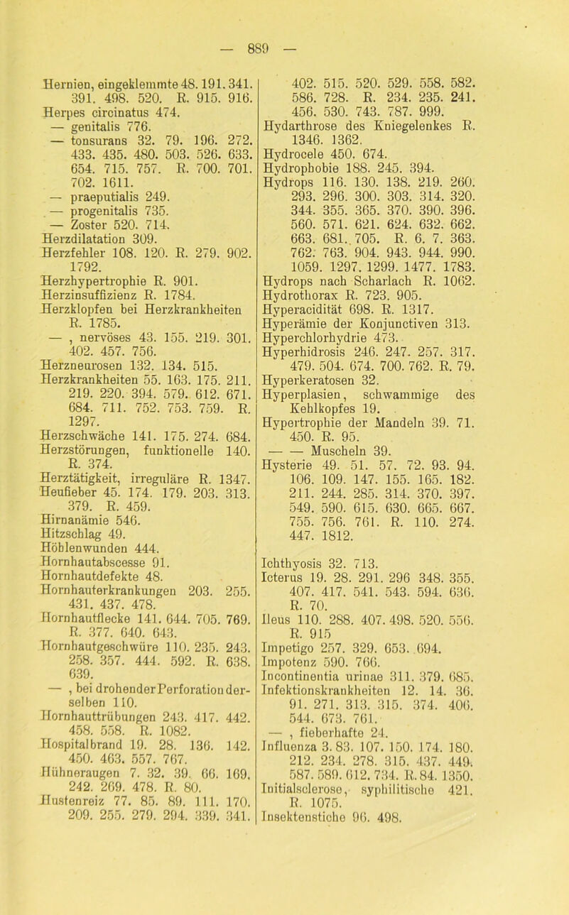 8S9 Hernien, eingeklemmte 48.191.341. 391. 498. 520. R. 915. 916. Herpes circinatus 474. — genitalis 776. — tonsurans 32. 79. 196. 272. 433. 435. 480. 503. 526. 633. 654. 715. 757. R. 700. 701. 702. 1611. — praeputialis 249. — progenitalis 735. — Zoster 520. 714. Herzdilatation 309. Herzfehler 108. 120. R. 279. 902. 1792. Herzhypertrophie R. 901. Herzinsuffizienz R. 1784. Herzklopfen bei Herzkrankheiten R. 1785. — , nervöses 43. 155. 219. 301. 402. 457. 756. Herzneurosen 132. 134. 515. Herzkrankheiten 55. 163. 175. 211. 219. 220. 394. 579. 612. 671. 684. 711. 752. 753. 759. R. 1297. Herzschwäche 141. 175. 274. 684. Herzstörungen, funktionelle 140. R. 374. Herztätigkeit, irreguläre R. 1347. Heufieber 45. 174. 179. 203. 313. 379. R. 459. Hirnanämie 546. Hitzscblag 49. Höhlenwunden 444. Hornhautabscesse 91. Hornhautdefekte 48. Hornhauterkrankungen 203. 255. 431. 437. 478. Hornhautflecke 141. 644. 705. 769. R. 377. 640. 643. Hornbautgeschwüre 110. 235. 243. 258. 357. 444. 592. R. 638. 639. — , bei drohender Perforation der- selben 110. Hornhauttrübungen 243. 417. 442. 458. 558. R. 1082. Hospital brand 19. 28. 136. 142. 450. 463. 557. 767. Hühneraugen 7. 32. 39. 66. 169. 242. 269. 478. R. 80. Hustenreiz 77. 85. 89. 111. 170. 209. 255. 279. 294. 339. 341. 402. 515. 520. 529. 558. 582. 586. 728. R. 234. 235. 241. 456. 530. 743. 787. 999. Hydarthrose des Kniegelenkes R. 1346. 1362. Hydrocele 450. 674. Hydrophobie 188. 245. 394. Hydrops 116. 130. 138. 219. 260. 293. 296. 300. 303. 314. 320. 344. 355. 365. 370. 390. 396. 560. 571. 621. 624. 632. 662. 663. 681. 705. R. 6. 7. 363. 762. 763. 904. 943. 944. 990. 1059. 1297. 1299. 1477. 1783. Hydrops nach Scharlach R. 1062. Hydrothorax R. 723. 905. Hyperacidität 698. R. 1317. Hyperämie der Konjunctiven 313. Hyperchlorhydrie 473. Hyperhidrosis 246. 247. 257. 317. 479. 504. 674. 700. 762. R. 79. Hyperkeratosen 32. Hyperplasien, schwammige des Kehlkopfes 19. Hypertrophie der Mandeln 39. 71. 450. R. 95. Muscheln 39. Hysterie 49. 51. 57. 72. 93. 94. 106. 109. 147. 155. 165. 182. 211. 244. 285. 314. 370. 397. 549. 590. 615. 630. 665. 667. 755. 756. 761. R. 110. 274. 447. 1812. Ichthyosis 32. 713. Icterus 19. 28. 291. 296 348. 355. 407. 417. 541. 543. 594. 636. R. 70. Ileus 110. 288. 407.498. 520. 556. R. 915 Impetigo 257. 329. 653. 694. Impotenz 590. 766. Incontinentia urinae 311. 379. 685. Infektionskrankheiten 12. 14. 36. 91. 271. 313. 315. 374. 406. 544. 673. 761. — , fieberhafte 24. Influenza 3.83. 107. 150. 174. 180. 212. 234. 278. 315. 437. 440. 587. 589. 612. 734, R. 84. 1350. Initialselerose, syphilitische 421. R. 1075. Insektenstiche 96. 498.