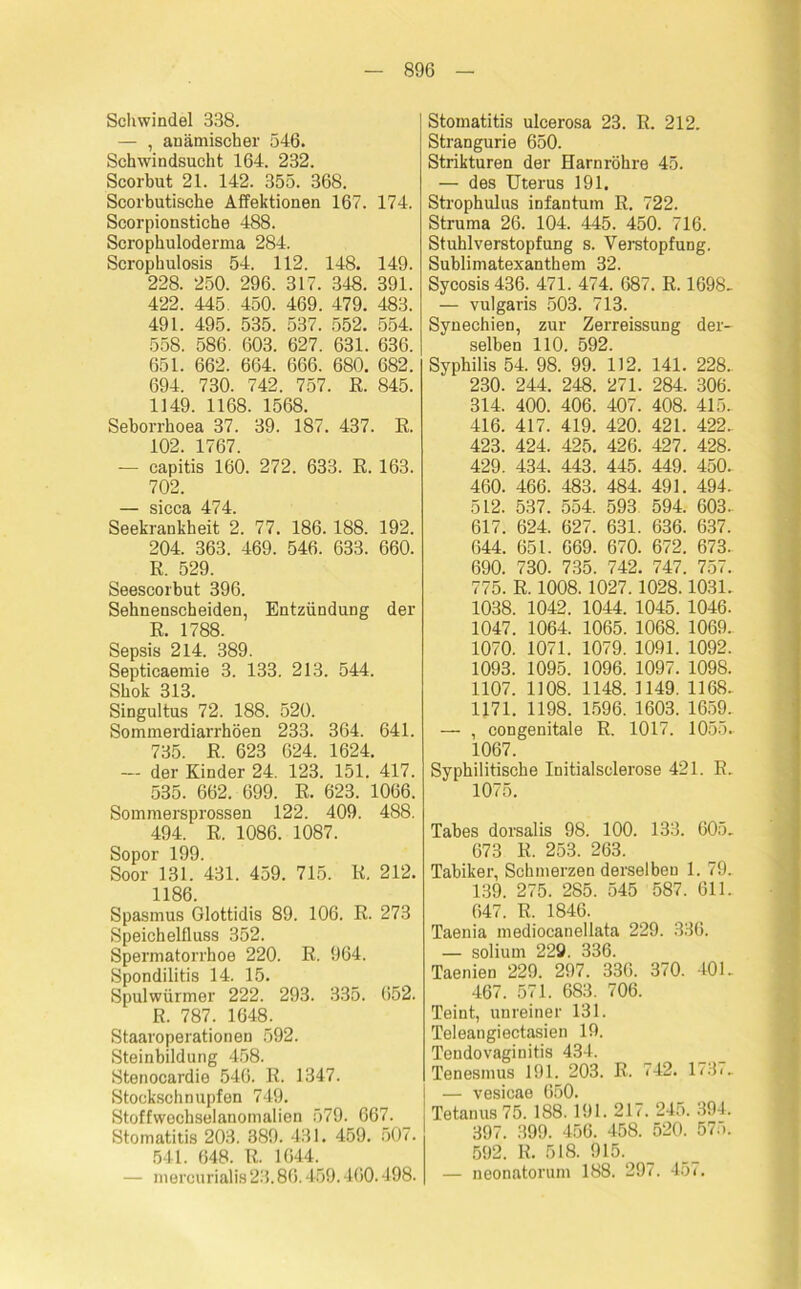 Schwindel 838. — , anämischer 546. Schwindsucht 164. 232. Scorbut 21. 142. 355. 368. Scorbutische Affektionen 167. 174. Scorpionstiche 488. Scrophuloderma 284. Scrophulosis 54. 112. 148. 149. 228. 250. 296. 317. 348. 391. 422. 445. 450. 469. 479. 483. 491. 495. 535. 537. 552. 554. 558. 586. 603. 627. 631. 636. 651. 662. 664. 666. 680. 682. 694. 730. 742. 757. R. 845. 1149. 1168. 1568. Seborrhoea 37. 39. 187. 437. E. 102. 1767. — capitis 160. 272. 633. R. 163. 702. — sicca 474. Seekrankheit 2. 77. 186. 188. 192. 204. 363. 469. 546. 633. 660. ß. 529. Seescorbut 396. Sehnenscheiden, Entzündung der ß. 1788. Sepsis 214. 389. Septicaemie 3. 133. 213. 544. Shok 313. Singultus 72. 188. 520. Sommerdiarrhöen 233. 364. 641. 735. R. 623 624. 1624. — der Kinder 24. 123. 151. 417. 535. 662. 699. E. 623. 1066. Sommersprossen 122. 409. 488. 494. ß. 1086. 1087. Sopor 199. Soor 131. 431. 459. 715. ß. 212. 1186. Spasmus Glottidis 89. 106. R. 273 Speichelfluss 352. Spermatorrhoe 220. R. 964. Spondilitis 14. 15. Spulwürmer 222. 293. 335. 652. R. 787. 1648. Staaroperationen 592. Steinbildung 458. Stenocardie 546. R. 1347. Stockschnupfen 749. Stoffwechselanomalien 579. 667. Stomatitis 203. 389. 431. 459. 507. 541. 648. R. 1644. — mercurialis 23.86.459.460.498. Stomatitis ulcerosa 23. R. 212. Strangurie 650. Strikturen der Harnröhre 45. — des Uterus 191. Strophulus infantum R. 722. Struma 26. 104. 445. 450. 716. Stuhlverstopfung s. Verstopfung. Sublimatexanthem 32. Sycosis 436. 471. 474. 687. R. 1698- — vulgaris 503. 713. Synechien, zur Zerreissung der- selben 110. 592. Syphilis 54. 98. 99. 112. 141. 228.. 230. 244. 248. 271. 284. 306. 314. 400. 406. 407. 408. 415. 416. 417. 419. 420. 421. 422. 423. 424. 425. 426. 427. 428. 429. 434. 443. 445. 449. 450. 460. 466. 483. 484. 491. 494. 512. 537. 554. 593 594. 603- 617. 624. 627. 631. 636. 637. 644. 651. 669. 670. 672. 673. 690. 730. 735. 742. 747. 757. 775. R. 1008. 1027.1028.1031. 1038. 1042. 1044. 1045. 1046. 1047. 1064. 1065. 1068. 1069. 1070. 1071. 1079. 1091. 1092. 1093. 1095. 1096. 1097. 1098. 1107. 1108. 1148. 1149. 1168. 1171. 1198. 1596. 1603. 1659. — , congenitale R. 1017. 1055. 1067. Syphilitische Initialsclerose 421. R. 1075. Tabes dorsalis 98. 100. 133. 605. 673 R. 253. 263. Tabiker, Schmerzen derselben 1. 79. 139. 275. 285. 545 587. 611. 647. R. 1846. Taenia mediocanellata 229. 336. — solium 229. 336. Taenien 229. 297. 336. 370. 401. 467. 571. 683. 706. Teint, unreiner 131. Teleangiectasien 19. Tendovaginitis 434. Tenesmus 191. 203. R. 742. 1737. — vesicae 650. Tetanus 75. 188.191. 217. 245. 394. 397. 399. 456. 458. 520. 575. 592. R. 518. 915. — neonatorum 188. 297. 457.