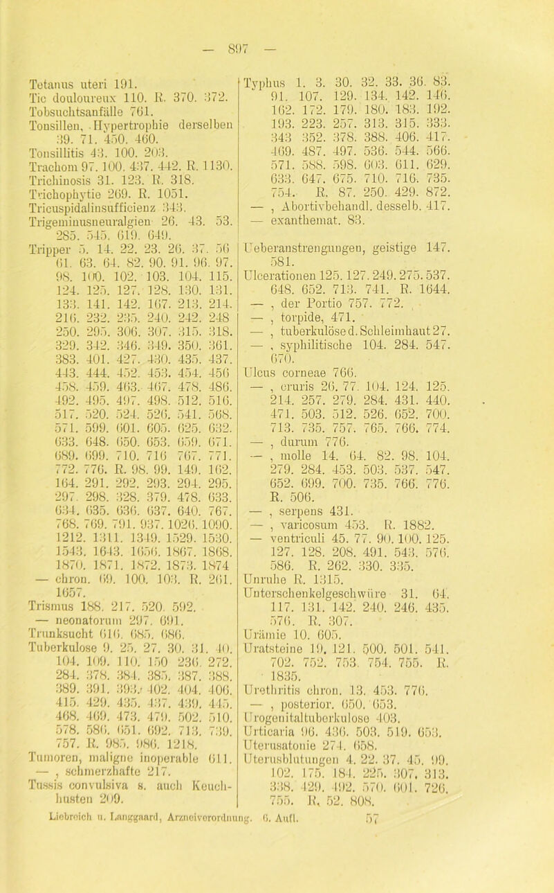 8!)7 Tetanus uteri 191. Tic douloureux 110. ß. 370. 372. Tobsuchtsanfälle 761. Tonsillen, Hypertrophie derselben 39. 71. 450. 460. Tonsillitis 43. 100. 203. Trachom 97.100. 437. 442. ß. 1130. Trichinosis 31. 123. B. 318. Trichophytie 269. ß. 1051. Tricuspidalinsufficienz 343. Trigemiuusneuralgien 26. 43. 53. 285. 545. 619. 649. Tripper 5. 14. 22. 23. 26. 87. 56 61. 63. 64. 82. 90. 91. 96. 97. 98. 100. 102. 103. 104. 115. 124. 125. 127. 128. 130. 131. 133. 141. 142. 167. 213. 214. 216. 232. 235. 240. 242. 248 250. 295. 306. 307. 315. 318. 329. 342. 346. 349. 350. 361. 383. 401. 427. 430. 435. 437. 443. 444. 452. 453. 454. 456 458. 459. 463. 467. 478. 486. 492. 495. 497. 498. 512. 516. 517. 520. 524. 526. 541. 568. 571. 599. 601. 605. 625. 632. 633. 648. 650. 653. 659. 671. 689. 699. 710. 716 767. 771. 772. 776. ß. 98. 99. 149. 162. 164. 291. 292. 293. 294. 295. 297. 298. 328. 379. 478. 633. 634. 635. 636. 637. 640. 767. 768. 769. 791. 937.1026.1090. 1212. 1311. 1349. 1529. 1530. 1543. 1643. 1656. 1867. 1868. 1870. 1871. 1872. 1873. 1874 — chron. 69. 100. 103. ß. 261. 1657. Trismus 188. 217. 520. 592. — neonatorum 297. 691. Trunksucht 616. 685. 686. Tuberkulose 9. 25. 27. 30. 31. 40. 104. 109. 110. 150 236. 272. 284. 378. 384. 385. 387. 388. 389. 391. 393.1 402. 404. 406. 415. 429. 435. 437. 439. 445. 468. 469. 473. 479. 502. 510. 578. 586. 651. 692. 713. 739. 757. li. 985. 986. 1218. Tumoren, maligne inoperable 611. — , schmerzhafte 217. Tussis convulsiva s. auch Keuch- husten 209. Liobroich u. Langgnard, Araioiverordm Typhus 1. 3. 30. 32. 33. 36. 83. 91. 107. 129. 134. 142. 146. 162. 172. 179. ISO. 183. 192. 193. 223. 257. 313. 315. 333. 343 352. 378. 388. 406. 417. 469. 487. 497. 536. 544. 566. 571. 588. 598. 003. 611. 629. 63.3. 647. 675. 710. 716. 735. 754. B. 87. 250. 429. 872. — , Abortivbehandl. desselb. 417. — exanthemat. 83. Ueberanstrengungen, geistige 147. 581. Ulcerationen 125.127.249.275.537. 648. 652. 713. 741. ß. 1644. — , der Portio 757. <72. — , torpide, 471. •— , tuberkulösed. Schleimhaut27. — , syphilitische 104. 284. 547. 670. Ulcus corneae 766. — , eruris 26. 77. 104, 124. 125. 214. 257. 279. 284. 431. 440. 471. 503. 512. 526. 652. 700. 713. <35. 757. 765. 766. 774. — , durum 776. — , molle 14. 64. 82. 98. 104. 279. 284. 453. 503. 537. 547. 652. 699. 700. 735. 766. 776. ß. 506. — , serpens 431. — , varicosum 453. ß. 1882. — ventriculi 45. 77. 90.100.125. 127. 128. 208. 491. 543. 57(5. 586. B. 262. 330. 335. Unruhe ß. 1315. Untorschenkelgeschwiire 31. 64. 117. 131. 142. 240. 246. 435. 576. ß. 307. Urämie 10. 605. Uratsteine 19. 121. 500. 501. 541. 702. 752. 753. 754. 755. ß. 1835. Urethritis chron. 13. 453. 776. — , posterior. 650. 653. 11 rogenitaltubork u I ose 403. Urticaria 96. 436. 503. 519. 653. Uterusatonie 271. 658. Uterusblutungen 4. 22. 37. 45. 99. 102. 175. 184. 225. 307. 313. 338. 429. 192. 570. 601. 726. 755. B, 52. 808. ig. G. Autl. 57