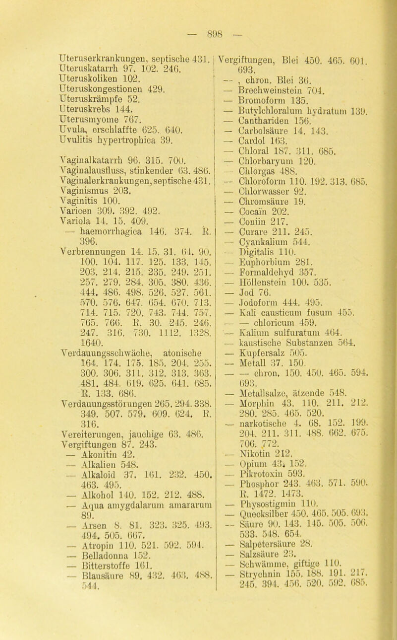 SUN Uteruserkrankungen, septische 431. Uteruskatarrh. U7. 102. 240. Uteruskoliken 102. Uteruskongestioneu 429. Uteruskrämpfe 52. Uteruskrebs 144. Uterusmyome 767. Uvula, erschlaffte 625. 640. Uvulitis hypertrophica 39. Vaginalkatarrh 96. 315. 700. Vaginalausfluss, stinkender 63.486. Vaginalerkraukuugen, septisch e 431. Vaginismus 203. Vaginitis 100. Varicen 309. 392. 492. Variola 14. 15. 409. — haemorrhagica 146. 374. R. 396. Verbrennungen 14. 15. 31. 64. 90. 100. 104. 117. 125. 133. 145. 203. 214. 215. 235. 249. 251. 257. 279. 284. 305. 380. 436. 444. 486. 498. 526. 527. 561. 570. 576. 647. 654. 670. 713. 714. 715. 720. 743. 744. 757. 765. 766. R. 30. 245. 240. 247. 316. 730. 1112. 1328. 1640. Verdauungsschwäche, atonische 164. 174. 175. 185. 204. 255. 300. 306. 311. 312. 313. 363. 481. 484, 619. (525. 641. 685. E. 133. 686. Verdauungsstörungen 265. 294.338. 349. 507. 579. 609. 624. E. 316. Vereiterungen, jauchige 63. 486. Vergiftungen 87. 243. — Akonitin 42. — Alkalien 548. — Alkaloid 37. 161. 232. 450. 463. 495. — Alkohol 140. 152. 212. 488. — Aqua amygdalarum amararum 89. — Arsen 8. 81. 323. 325. 193. 494. 505. 667. — Atropin 110. 521. 592. 594. — Belladonna 152. — Bitterstoffe 161, — Blausäure 89. 432. 463, 488. 544. j Vergiftungen, Blei 450. 465. 601. 693. — , chron. Blei 36. — Brechweinstein 704. — Bromoform 135. ; — Butylchloralum hydratum 139. j — Canthariden 156. I — Carbolsäure 14. 143. j — Cardol 163. — Chloral 187. 311. 685. — Chlorbaryum 120. — Chlorgas 488. — Chloroform 110. 192.313. 685. — Chlorwasser 92. — Chrom säure 19. — Cocain 202. — Couiin 217. — Curare 211. 245. — Cyankalium 544. — Digitalis 110. — Euphorbium 281. — Formaldehyd 357. — Höllenstein 100. 535. — Jod 76. — Jodoform 444. 495. — Kali causticum fusum 455. chloricum 459. — Kalium sulfuratum 464. — kaustische Substanzen 564. — Kupfersalz 505. — Metall 37. 150. — — chron. 150. 450. 465. 594. 693. — Metallsalze, ätzende 548. — Morphin 43. 110. 211. 212. 280. 285. 465. 520. — narkotische 4. 68. 152. 199. 204. 211. 311. 488. 662. 675. 706. .772. — Nikotin 212. — Opium 43* 152. — Pikrotoxin 593. — Phosphor 243. 463. 571. 590. E. 1472. 1473. — Physostigmin 110. — Quecksilber 450. 465. 505. 693. — Säure 90. 143. 145. 505. 506. 533. 548. 654. — Salpetersäure 28. — Salzsäure 23. — Schwämme, giftige 110. — Strychnin 155. 188. 191. 217. 245. 394. 456. 520. 592. 685.