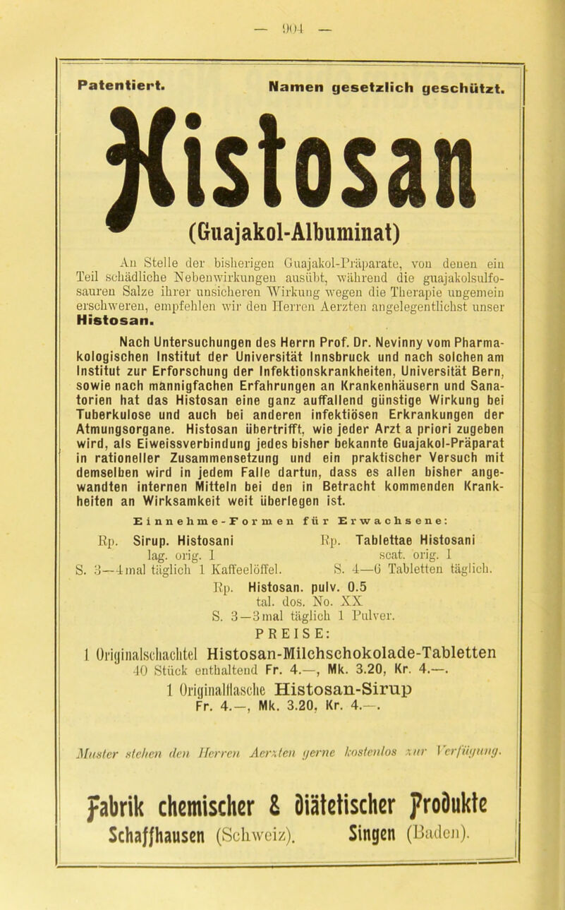Patentiert. Namen gesetzlich geschützt. An Stelle der bisherigen Guajakol-Präparate, von denen ein Teil schädliche Nebenwirkungen ausiibt, während die guajakolsulfo- sauren Salze ihrer unsicheren Wirkung wegen die Therapie ungemein erschweren, empfehlen wir den Herren Aerzten angelegentlichst unser Histosan. Nach Untersuchungen des Herrn Prof. Dr. Nevinny vom Pharma- kologischen Institut der Universität Innsbruck und nach solchen am Institut zur Erforschung der Infektionskrankheiten, Universität Bern, sowie nach mannigfachen Erfahrungen an Krankenhäusern und Sana- torien hat das Histosan eine ganz auffallend günstige Wirkung bei Tuberkulose und auch bei anderen infektiösen Erkrankungen der Atmungsorgane. Histosan übertrifft, wie jeder Arzt a priori zugeben wird, als Eiweissverbindung jedes bisher bekannte Guajakol-Präparat in rationeller Zusammensetzung und ein praktischer Versuch mit demselben wird in jedem Falle dartun, dass es allen bisher ange- wandten internen Mitteln bei den in Betracht kommenden Krank- heiten an Wirksamkeit weit überlegen ist. Einnehme-Formen für Erwachsene: Rp. Sirup. Histosani Rp. Tablettae Histosani lag. orig. 1 scat. orig. 1 S. 3—-4mal täglich 1 Kaffeelöffel. S. 4—(3 Tabletten täglich. Rp. Histosan. pulv. 0.5 tal. dos. No. XX S. 3—3 mal täglich 1 Pulver. PREISE: I Oi'iijinalscliaclitel Histosan-Milehsehokolade-Tabletten 40 Stück enthaltend Fr. 4.—, Mk. 3.20, Kr. 4.—. 1 Originalttasclie Histosan-Sirup Fr. 4.-, Mk. 3.20. Kr. 4.—. Muster stehen den Herren Aerxten gerne kostenlos zur Verfügung. pabrik chemischer & Diätetischer proöukte Schaf/hausen (Schweiz). Singen (Baden).