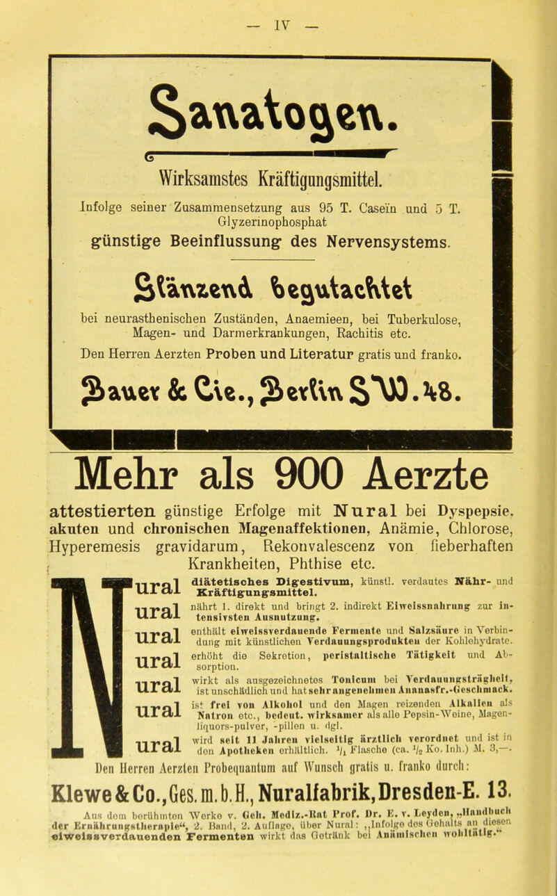 Sax\a\o$exv. Wirksamstes Kräftigungsmittel. Infolge seiner Zusammensetzung aus 95 T. Casein und 5 T. Glyzerinophosphat günstige Beeinflussung des Nervensystems. SfänzeuA begutachtet bei neurasthenischen Zuständen, Anaemieen, bei Tuberkulose, Magen- und Darmerkrankungen, Rachitis etc. Den Herren Aerzten Proben und Literatur gratis und franko. ^auev & Cte., JÜetfva 1 I Mehr als 900 Aerzte attestierten günstige Erfolge mit Nnral bei Dyspepsie, akuten und chronischen Magenaffektionen, Anämie, Chlorose, Hyperemesis gravidarum, Rekonvalescenz von fieberhaften Krankheiten, Phthise etc. 11T,nl diätetisches Digestivum, kiinstl. verdautes Nähr- und UI Ctl Kräftigungsmittel. ..„„l nillirt 1. direkt und bringt 2. indirekt Ehvoissnnhrung zur in- HI <11 tensivsten Ausnutzung. llr„l enthält ehveissverdnuende Fcrincnle und Salzsäure in Verbin- Ul dl düng mit künstlichen Vordauungsprodukten der Kohlehydrate. lTPftl er*'i5tlt dio Sekretion, pcristnltische Tätigkeit und Al- tll dl sorption. wirkt als ausgezeichnetes Tonlcum bei Verdaiiungsträghcit, UI dl ist unschädlich und luitsehr angeneliincn Annnasfr.-Geschniack. 11T,Ql ist frei von Alkohol und den Wagen reizenden Alkalien als HI dl Natron etc., bedeut, wirksamer als alle Pepsin-Weine, Magcn- liquors-pulvor, -pillon u. dgl. lirQl wird seit 11 Jaliren vielseitig ärztlich verordnet und ist in Ul dl den Apotheken erhältlich. */, Flasche (ca. J/2 Ko. Inh.) W. 3, . Den Herren Aerzlen Probequantuni auf Wunsch gratis u. franko durch: Klewe & Co.,Ges. m. b. H., Nuralfabrik, Dresden-E. 13. Aus dom borUhmton Worko v. (Ich. Mcdlz.-Ilat ProT. I)r. E. v. Leyden, „Handbuch der Krnähruiigstliernple“, 2. Hand, 2. Auflago, über Nural: „Infojge dos Gehalts an Jlieseii elweissverdauenden Fermenten wirkt das Getränk bei Anämischen wohltätig.