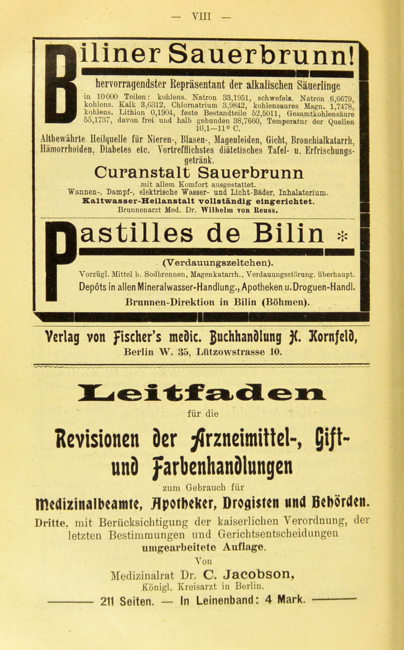 iliner Sauerbrunnl hervorragendster Repräsentant der alkalischen Säuerlinge in 10000 Teilen: kohlens. Natron 33,1051, Schwefels. Natron 6,6679, kohlens. Kalk 3,6312, Chlornatrium 3,9842, kohlensaures Magn. 1,7478, kohlens. Lithion 0,1904, feste Bestandteile 52,5011, Gesamtkohlensäure 55,1737, davon frei und halb gebunden 38,7660, Temperatur der Quellen 10,1—11° C. Altbewährte Heilquelle für Nieren-, Blasen-, Magenleiden, Gicht, Bronchialkatarrh, Hämorrhoiden, Diabetes etc. Vortrefflichstes diätetisches Tafel- u. Erfrischungs- getränk. Curanstalt Sauerbrunn mit allem Komfort ausgestattet. Wannen-, Dampf-, elektrische Wasser- und Licht-Bäder, Inhalatorium. Kaltwasser-Heilanstalt vollständig eingerichtet. Brunnenarzt Med. Dr. Wilhelm von Iteuss. astilies de Bilin * (V erdauungszeltchen). Vorzügl. Mittel b. Sodbrennen, Magenkatarrh., Verdauungsstörung, überhaupt. Depots in allen Mineralwasser-Handlung., Apotheken u. Droguen-Handl. Brunnen-Direktion in Bilin (Böhmen). Verlag von fischer’s meDic. guchhanölung )(. Kornfelö, Berlin W. 35, Ltitzowstrasse 10. für die Revisionen 3er Arzneimittel-, Qift- unö farbenhanüiungen zum Gebrauch für medizinalbeamte, Apotheker, Drogisten und Behörden. Dritte, mit Berücksichtigung der kaiserlichen Verordnung, der letzten Bestimmungen und Gerichtsentscheidungen uingearbeitete Auflage. Von Medizinalrat Dr. C. Jacobson, Königl. Kreisarzt in Berlin. 211 Seiten. — In Leinenband: 4 Mark.