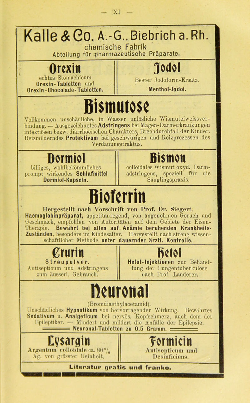 Kalle & Go. a.-< 3., Biebrich a.Rh. | chemische Fabrik Abteilung für pharmazeutische Präparate. 1 Orexin Jodol 1 echtes Stomachicum Orexin-Tabletten und Orexin-Chocolade-Tabletten. Bester Jodoform-Ersatz. 1 Menthol-Jodol. Bi$muto$e Vollkommen unschädliche, in Wasser unlösliche Wismuteiweissver- bindung. — Ausgezeichnetes Adstringens bei Magen-Darmerkrankungen infektiösen bezw. diarrhöeischen Charakters, Brechdurchfall der Kinder. Reizmilderndes Protektivum bei gesehwürigen und Reizprozessen des V erdauungstraktus. Dormiol billiges, wohlbekömmliches prompt wirkendes Schlafmittel Dormiol-Kapseln. Bismon colloidales Wismut oxyd. Darm- adstringens, speziell für die Säuglingspraxis. Biofcrrin Hergestellt nach Vorschrift von Prof. Dr. Siegert. Haemoglobinpräparat, appetitanregend, von angenehmen Geruch uud Geschmack, empfohlen von Autoritäten auf dem Gebiete der Eisen- Therapie. Bewährt bei allen auf Anämie beruhenden Krankheits- Zuständen, besonders im Kindesalter. Hergestellt nach streng wissen- schaftlicher Methode unter dauernder ärztl. Kontrolle. Crurin Streupulver. Antisepticum und Adstringens zum äusserl. Gebrauch. fietol Hetol-Injektionen zur Behand- lung der Lungentuberkulose nach Prof. Länderer. neuronal (Bromdiaethylacetamid). Unschädliches Hypnotikum von hervorragender Wirkung. Bewährtes Sedativum u. Analgeticum bei nervös. Kopfschmerz, auch dem der Epileptiker. — Mindert und mildert die Anfälle der Epilepsie. Neuronal-Tabletten zu 0,5 Gramm. Eysargin Tormicin 8 Argentum colloidale ca. 80% Antisepticum und ® Ag. von grösster Reinheit. Dcsinficiens. “ Literatur gratis und franko.