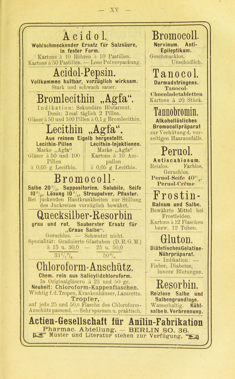 (f A c i d o L Wohlschmeckender Ersatz für Salzsäure, in fester Form. Kartons ä 10 Röhren h 10 Pastillen. Kartons ä 50 Pastillen. — Lose Pulverpackung. \ Bromocoll. Nervinum. Anti- Epileptikum. Geschmacklos. Unschädlich. Acidol-Pepsin. Vollkommen haltbar, vorzüglich wirksam. Stark und schwach sauer. Tanocol. Darmadstringens. Tanocol- Ohocoladetabletten Kartons ä 20 Stück. Bromlecithin „Agfa“. Indikation: Sekundäre Blutarmut. Dosis: 3mal täglich 2 Pillen. Giäser ä 50 und 100 Pillen ä 0,1 g Bromlecithin. Tannobromin. Alkohollösliches Bromocollpräparat zur Verhütung d. vor- zeitigen Haarausfalls. Lecithin Aus reinem Eig Lecithin-Pillen Marke „Agfa“ Gläser ä 50 und 100 Pillen ä 0,05 g Lecithin. „Agfa“. elb hergestellt. Lecithin-Injektionen. Marke „Agfa“ Kartons ä 10 Am- pullen a 0,05 g Lecithin. Peruol. Antiscabiosum. Reizlos. Farblos. Geruchlos. Pernol-Seife 40%. Peruol-Creme Bromocoll- Salbe 20%, Suppositorien, Solubile, Seife 10%, Lösung 10%, Streupulver, Pflaster. Bei juckenden Hautkrankheiten zur Stillung des Juckreizes vorzüglich bewährt. Quecksilber-Resorbin grau und rot. Sauberster Ersatz für „Graue Salbe“. Geruchlos. — Schmutzt nicht. Spezialität: Graduierte Glastuben (D.R.G.M.) ä 15 u. 30,0 — 25 u. 50,0 33%% 50% Frostin- Balsam und Salbe. Bewährte Mittel bei Frostleideu. Kartons ä 12 Flaschen bezw. 12 Tuben. Gluton. DiätetischesGelatine- Nährpräparat. — Indikation: — Fieber, Diabetes, innere Blutungen. Chloroform-Anschiitz. Chem. rein aus Salicylidchloroform. ln Originalgläsern ä 25 und 50 gr. Neuheit: Chloroform-Kappenflasehen. Wichtig f.d.Tropen, Krankenhäuser, Lazarette. Tropfer, auf jede 25 und 50,0 Flasche des Chloroform- Anschiitz passend. —Sehr sparsam u. praktisch. Resorbin. Reizlose Salbe und Salbengrundlage. Wasserhaltig. Kühl- salbe b. Verbrennung. Actien-Gesellschaft für Anilin-Fabrikation Pharmae. Abteilung. — BERLIN SO. 36. tfcST Muster und Literatur stehen zur Verfügung’, V> J