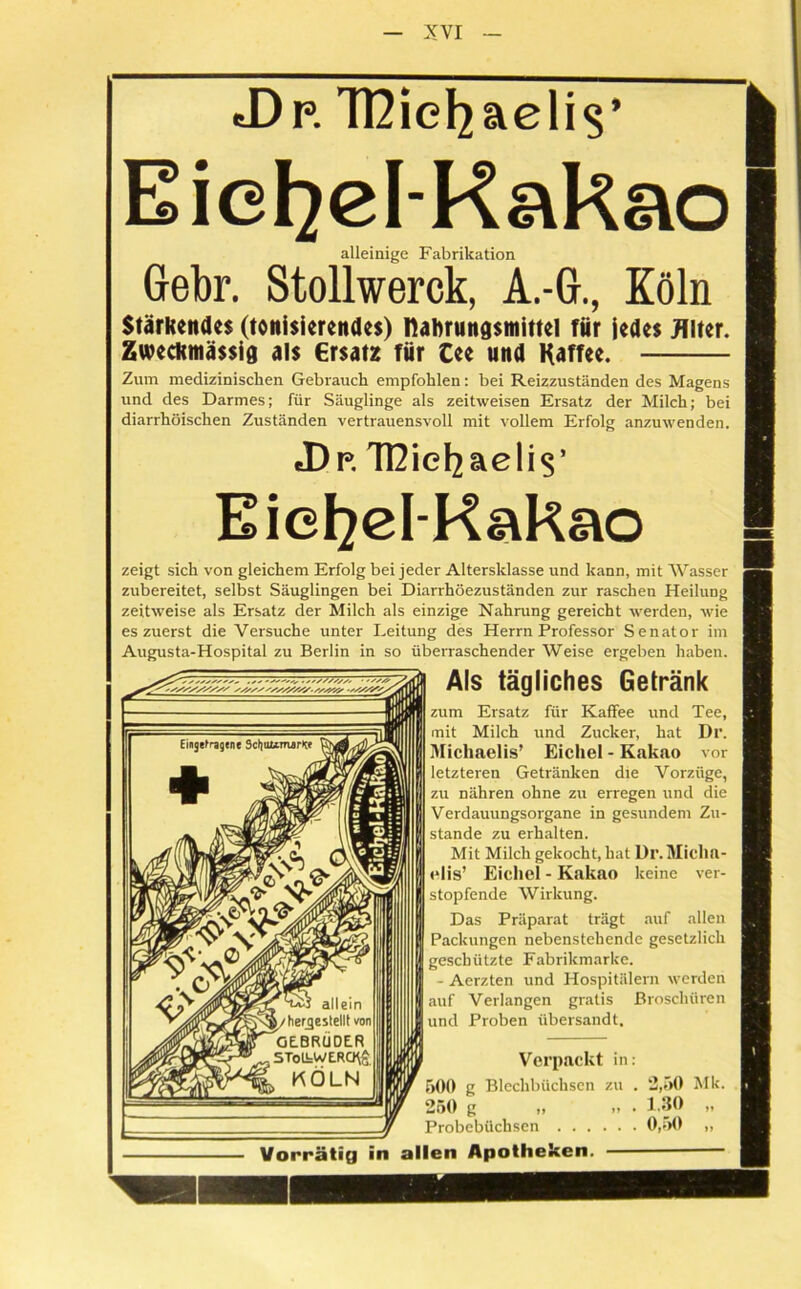 J)p. TDie^aelis’ Eie^el-Rakao alleinige Fabrikation Gebr. Stollwerck, A.-G., Köln Stärkendes (ionisierendes) nabrungsmittel für jedes Alter. Zweckmässig als €rsatz für Cee und Haff«. Zum medizinischen Gebrauch empfohlen: bei Reizzuständen des Magens und des Darmes; für Säuglinge als zeitweisen Ersatz der Milch; bei diarrhöischen Zuständen vertrauensvoll mit vollem Erfolg anzuwenden. J)p. Tßiefyaelis’ Eie^el-Kakao zeigt sich von gleichem Erfolg bei jeder Altersklasse und kann, mit Wasser zubereitet, selbst Säuglingen bei Diarrhöezuständen zur raschen Heilung zeitweise als Ersatz der Milch als einzige Nahrung gereicht werden, wie es zuerst die Versuche unter Leitung des Herrn Professor Senator im Augusta-Hospital zu Berlin in so überraschender Weise ergeben haben. Als tägliches Getränk zum Ersatz für Kaffee und Tee, mit Milch und Zucker, hat Dr. Michaelis’ Eichel - Kakao vor letzteren Getränken die Vorzüge, zu nähren ohne zu erregen und die Verdauungsorgane in gesundem Zu- stande zu erhalten. Mit Milch gekocht, hat Dr. Micha- elis’ Eichel - Kakao keine ver- stopfende Wirkung. Das Präparat trägt auf allen Packungen nebenstehende gesetzlich geschützte Fabrikmarke. - Aerzten und Hospitälern werden auf Verlangen gratis Broschüren und Proben übersandt. Verpackt in: 50(1 g Blechbüchsen zu . *2,50 Mk. 250 g ,, » • 1.30 „ Probebüchsen 0,50 „ Vorrätig in allen Apotheken.
