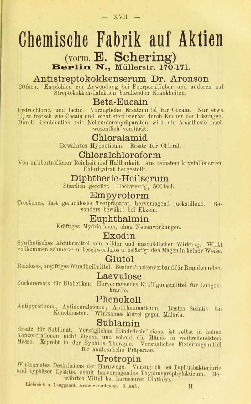 Chemische Fabrik auf Aktien (vorm. E. Schering) Berlin N., Müllerstr. 170/171. Antistreptokokkenserum Dr. Aronson 20fach. Empfohlen zur Anwendung bei Puerperalfieber und anderen auf Streptokokken-Infektion beruhenden Krankheiten. Beta-Eucain hydrochloric. und lactic. Vorzügliche Ersatzmittel für Cocain. Nur etwa */j so toxisch wie Cocain und leicht sterilisierbar durch Kochen der Lösungen. Durch Kombination mit Nebennierenpräparaten wird die Anästhesie noch wesentlich verstärkt. Chloralamid Bewährtes Hypnoticum. Ersatz für Chloral. Chloralchloroform Von unübertroffener Reinheit und Haltbarkeit. Aus reinstem krystallisiertem Chlorhydrat hergestellt. Diphtherie-Heilserum Staatlich geprüft. Hochwertig, öOOfach. Empyroform Trockenes, fast geruchloses Teerpräparat, hervorragend juckstillend. Be- sonders bewährt bei Ekzem. Euphthalmin Kräftiges Mydriaticum, ohne Nebenwirkungen. Exodin Synthetisches Abführmittel von milder und unschädlicher Wirkung. Wirkt vollkommen schmerz- u. beschwerdelos u. belästigt den Magen in keiner Weise. Glutol Reizloses, ungiftigesWundheilmittel. Bester Trockenverband für Brandwunden. Laevulose Zuckerersatz für Diabetiker. Hervorragendes Kräftigungsmittel für Lungen- kranke. Phenokoll Antipyreticum, Antineuralgieum, Antirheumaticum. Bestes Sedativ bei Keuchhusten. Wirksames Mittel gegen Malaria. Sublamin Ersatz für Sublimat. Vorzügliches Händedesinficiens, ist selbst in hohen onzentrationen nicht ätzend und schont die Hände in weitgehendstem asse. Erprobt in der Syphilis-Therapie. Vorzügliches Fixierungsmittel für anatomische Präparate. Urotropin Virksamstes Desinficiens der Harnwege. Vorzüglich bei Typhusbakteriurie und typhöser Gystitis, somit hervorragendes Tbyphusprophylakticum. Be- währtes Mittel bei harnsaurer Diathese. Liebreich n. Langgaard, Arznoivorordmmg. G. Aufl. II