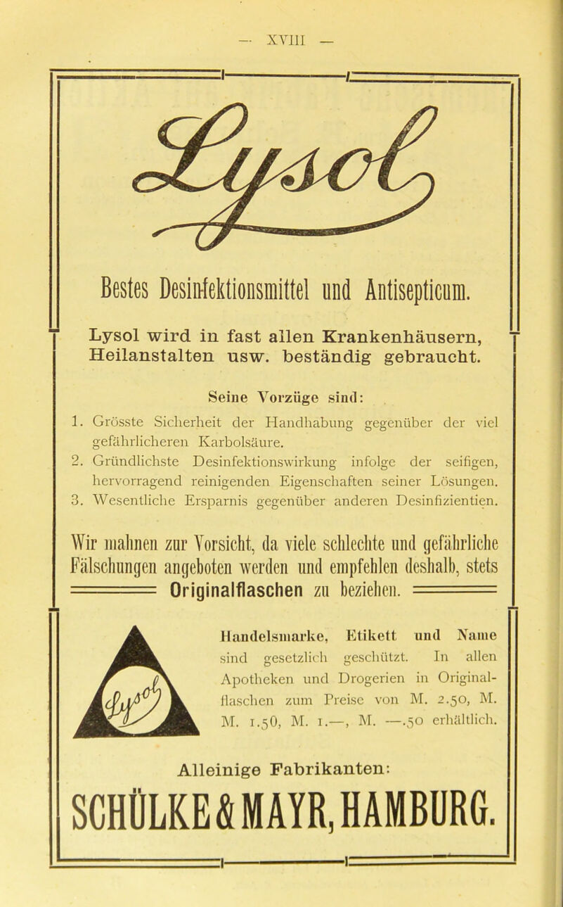 :i 1. Bestes Desinfektionsmittel und Äntisepticum. Lysol wird in fast allen Krankenhäusern, Heilanstalten usw. beständig gebraucht. Seine Vorzüge sind: 1. Grösste Sicherheit der Handhabung gegenüber der viel gefährlicheren Karbolsäure. 2. Gründlichste Desinfektionswirkung infolge der seifigen, hervorragend reinigenden Eigenschaften seiner Lösungen. 3. Wesentliche Ersparnis gegenüber anderen Desinfizientien. Wir malmen zur Vorsicht, da viele schlechte und gefährliche Fälschungen angeboten werden und empfehlen deshalb, stets — Originalflaschen zu beziehen. = A Handelsmarke, Etikett und Name sind gesetzlich geschützt. In allen Apotheken und Drogerien in Original- llaschen zum Preise von M. 2.50, M. M. I.5O, M. i.-—, M. —.50 erhältlich. Alleinige Fabrikanten: SCHÜLKE S MAYR, HAMBURG.