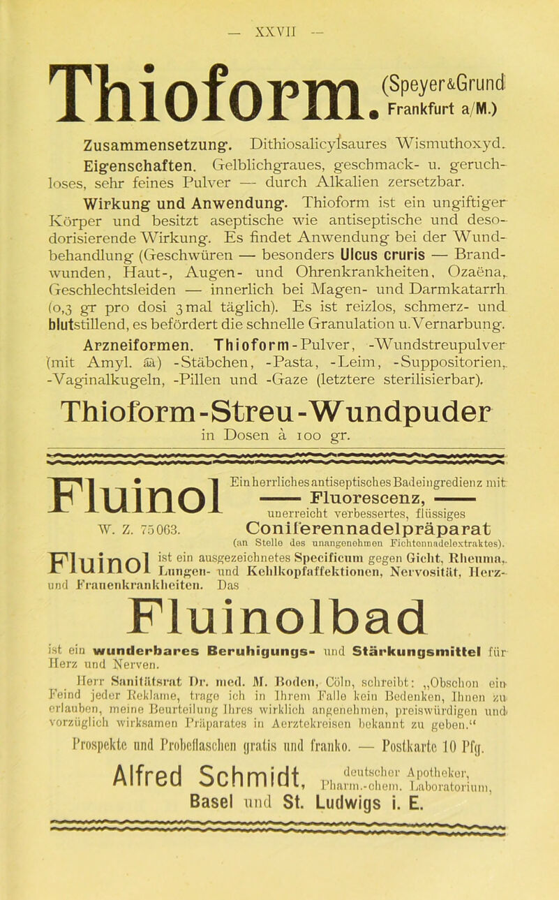 TU i AfmilTl (Speyer&Grund X 111U1U1 111. Frankfurt a/M.) Zusammensetzung’. Dithiosalicyfsaures Wismuthoxyd. Eigenschaften. Gelblichgraues, geschmack- u. geruch- loses, sehr feines Pulver — durch Alkalien zersetzbar. Wirkung und Anwendung. Thioform ist ein ungiftiger Körper und besitzt aseptische wie antiseptische und deso- dorisierende Wirkung. Es findet Anwendung bei der Wund- behandlung (Geschwüren — besonders Ulcus cruris — Brand- wunden, Haut-, Augen- und Ohrenkrankheiten, Ozaena,. Geschlechtsleiden — innerlich bei Magen- und Darmkatarrh (o,3 gr pro dosi 3 mal täglich). Es ist reizlos, schmerz- und blutstillend, es befördert die schnelle Granulation u.Vernarbung. Arzneiformen. Thioform-Pulver, -Wundstreupulver (mit Amyl. Sä) -Stäbchen, -Pasta, -Leim, -Suppositorien,. -Vaginalkugeln, -Pillen und -Gaze (letztere sterilisierbar). Thioform -Streu - Wundpuder in Dosen a 100 gr. Fluinol W. Z. 750G3. Ein herrliches antiseptisches Badeingredienz mit Flnorescenz, unerreicht verbessertes, flüssiges Coniferennadelpräparat (an Stolle des unangenehmen Fichtennadeloxtraktos). Dl in i |-| ist ei*1 ausgezeichnetes Specificum gegen Gicht, Rheuma, X1 I LI 111 OH Lungen- und Kehlkopfaffektionen, Nervosität, Ilerz- und Frauenkrankheiten. Das Fluinolbad ist ein wunderbares Beruhigungs- und Stärkungsmittel für Herz und Nerven. Herr Sanitätsrat Dr. nied. M. Hoden, Cöln, schreibt: „Obschon ein Feind jeder Reklame, trage ich in Ihrem Falle kein Bedenken, Ihnen zu erlauben, meine Beurteilung Ihres wirklich angenehmen, preiswürdigen und vorzüglich wirksamen Präparates in Aerztekreisen bokannt zu geben.“ Prospekte und Probeflasclien gratis und franko. — Postkarte 10 l’fij. A IfrpH ^rhmiHt . deutscher Apotheker, MIM CU Ob. II II IUI, Pharm.-ehern. Laboratorium, Basel und St. Ludwigs i. E.