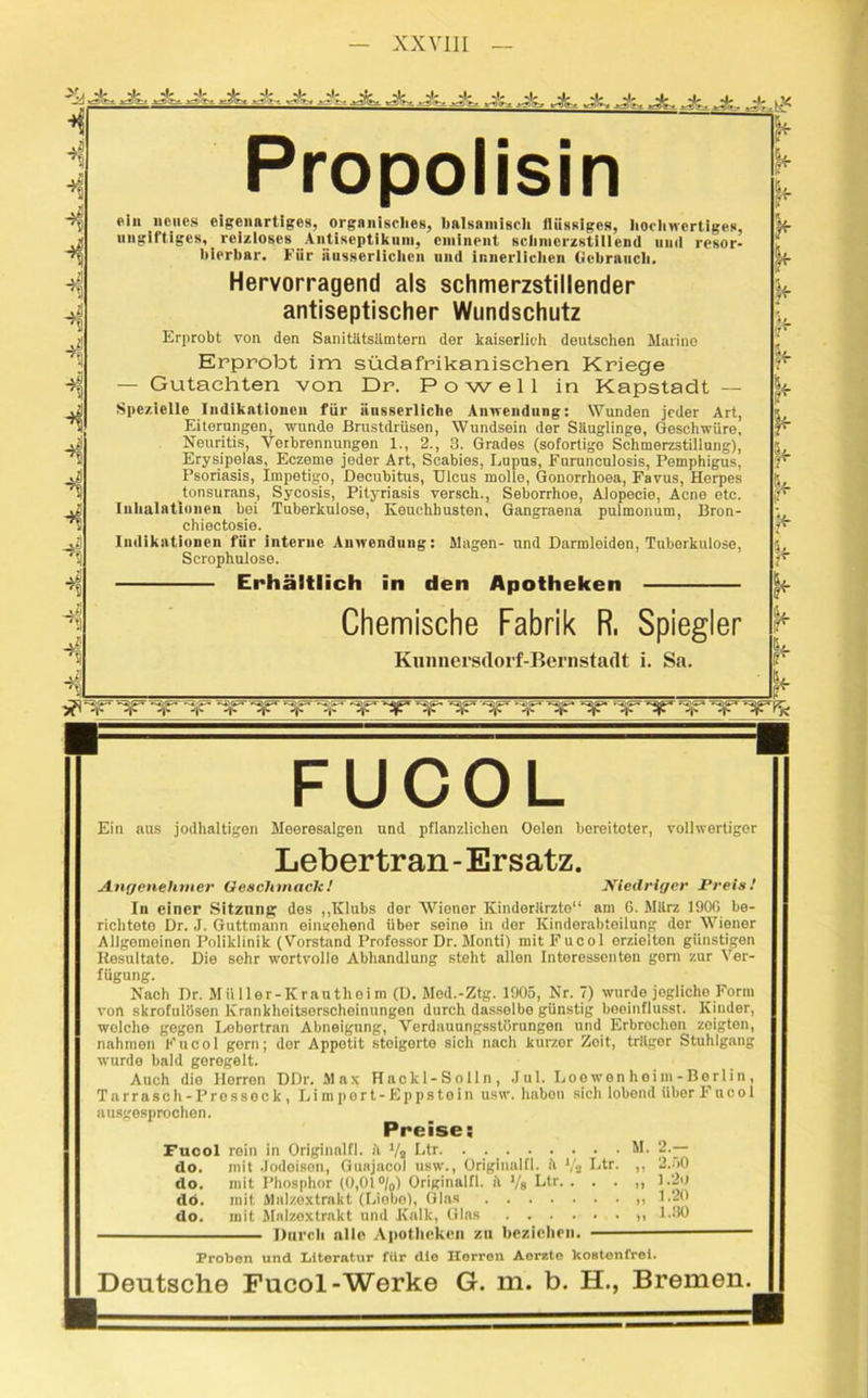 Js* ■ jz. Ji, Ji, J'r. JL Jtu Jk Jz, Ja- Ja. .A. jk. to J'-._ Ji. Jz± ,A, Ji-, Ji-, Ji, Jt,_ >- ^j;. .t1: Propolisin «in neues eigenartiges, orgnnisclies, balsamisch flüssiges, hochwertiges, ungiftiges, reizloses Antiseptikum, eminent schmerzstillend und resor- bierbar. Für nusserlichen und innerlichen Gebrauch. Hervorragend als schmerzstillender antiseptischer Wundschutz Erprobt von den Sanitätsämtern der kaiserlich deutschen Marine Erprobt im südafrikanischen Kriege — Gutachten von Dr. Po well in Kapstadt — Spezielle Indikationen für iiusserliche Anwendung: Wunden jeder Art, Eiterungen, wunde Brustdrüsen, Wundsein der Säiuglinge, Geschwüre, Neuritis, Verbrennungen 1., 2., 3. Grades (sofortige Schmerzstillung), Erysipeias, Eczeme jeder Art, Scabies, Lupus, Fnrunculosis, Pemphigus, Psoriasis, Impetigo, Decubitus, Ulcus molle, Gonorrhoea, Favus, Herpes tonsurans, Sycosis, Pityriasis versch., Seborrhoe, Alopecie, Acne etc. Inhalationen hei Tuberkulose, Keuchhusten, Gangraena pulmonum, Bron- chiectosie. Indikationen für interne Anwendung: Magen- und Darmleiden, Tuberkulose, Scrophulose. Erhältlich in den Apotheken Chemische Fabrik R. Spiegler J* Kunnersdorf-Bernstadt i. Sa. - -«I1 ‘Jr** ► ¥ ¥ ¥ ,?r k r vaitpr- ^ FUCOL Ein aus jodhaltigen Meeresalgen und pflanzlichen Oelen hereitoter, vollwertiger Lebertran - Ersatz. Angenehmer Geschmack1 Niedriger Preis! In einer Sitzung des „Klubs der Wiener Kinderärzte“ am 6. März 190G be- richtete Dr. J. Guttmunn eingehend über seine in der Kinderahtoilung der Wiener Allgemeinen Poliklinik (Vorstand Profossor Dr. Monti) mitFucol erzielten günstigen Resultate. Die sehr wortvollo Abhandlung steht allen Interessenten gorn zur Ver- fügung. Nach Dr. Miiller-Krautheim (D. Mod.-Ztg. 1905, Nr. 7) wurde jegliche Form von skrofulösen Krankhoitserscheinungen durch dasselbe günstig beeinflusst. Kinder, wolcho gogon Lebertran Abneigung, Verdauungsstörungen und Erbrochen zeigten, nahmen Fucol gern; der Appetit steigerte sich nach kurzor Zoit, träger Stuhlgang wurde bald geregelt. Auch die Herren DDr. Max Hackl-Solln, Jul. Loo wen hei nt - Berli n, Tarrasch- Prosseck, Lim port-Eppstein usw. habon sich lobend Uber Fucol ausgesprochen. Preise; Fucol rein in Originalfi. ä ty, Ltr. . . M. 2.— do. mit Jodoisen, Gunjacol usw., Originalfi. ä ‘/a Ltr. ,, 2.50 do. mit Phosphor (0,01 °/0) Originalfi. ii Vs Lfa. . . . ,, 1.20 dö. mit Malzextrakt (Liobo), Glas »1-20 do. mit Malzextrakt und Kalk, Glas 1-30 Durch alle Apotheken zu beziehen. Proben und Literatur für die Herren Aorzto kostenfrei. Deutsche Fucol-Werke G. m. b. H., Bremen.