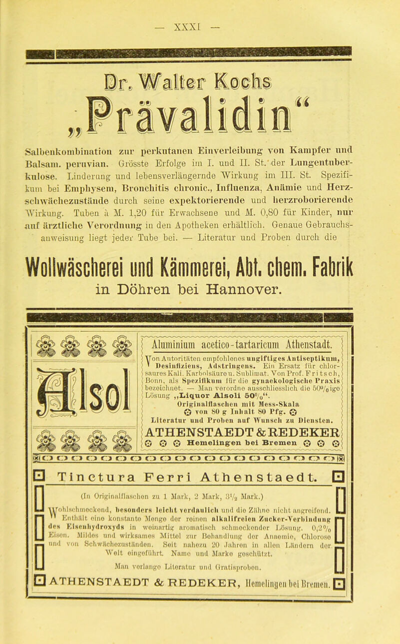 Salbenkombination zur perkntanen Einverleibung von Kampfer und Balsam, peruvian. Grösste Erfolge iin I. und II. St.'der Lungentuber- kulose. Linderung und lebensverlängernde Wirkung im III. St. Spezifi- kum bei Emphysem, Bronchitis chronic., Influenza, Anämie und Herz- schwächezustände durch seine expektorierende und herzroborierende Wirkung. Tuben u H. 1,20 für Erwachsene und M. 0,80 für Kinder, nur auf ärztliche Verordnung in den Apotheken erhältlich. Genaue Gebrauchs- anweisung liegt jeder Tube bei. — Literatur und Proben durch die Wollwäscherei und Kämmerei, Abt. ehern. Fabrik in Döhren bei Hannover. Aluminium acetico-tartaricum Athenstadt. Von Autoritäten empfohlenes ungiftiges Antisept ikum, ' Desinliziens, Adstringens. Ein Ersatz für chlor- saures Kali. Karbolsäure u. Sublimat. Von Prof. Fritsch, Bonn, als Spezifikum für die gyiiaokologisclie Praxis bezeichnet. — Man verordne ausschliesslich die öOu/oigo Lösung „Liquor Alsoli 5O°/0“. Originuliinschcn mit Mess-Sknln © von SO g Inhalt, 80 Pfg. © Literatur und Proben auf Wunsch zu Diensten. ATHENSTAEDT &REDEKER G © © Hemeling'en bei Bremen © © © oooo o o o o o o o o o ci o o o o r>|j| □ Tinetura Ferri Athenstaedt. 0 (In Originulflaschon zu 1 Mark, 2 Mark, 3'/si Mark.) AVohlsehmockond, besonders leicht vordaulicli und die Zlilino nicht angroifond.  Enthält eine konstante Menge der reinen alkalifreien Zucker-Verbindung des Klsenhydroxyds in weinartig aromatisch schnrockondor Lösung. 0,2% Eisen. Mildes und wirksames Mittel zur Behandlung dor Anaemio, Chlorose mul von SchwAchezastttnden. Seit nahoza 20 Jahren in allen Ländern dor Welt oingofiihrt Naino und Marko goschUtzt. Man vorlnngo Literatur und Oratisprobon. □ ATHENSTAEDT &REDEKER, Hemelingen bei Bremen. □