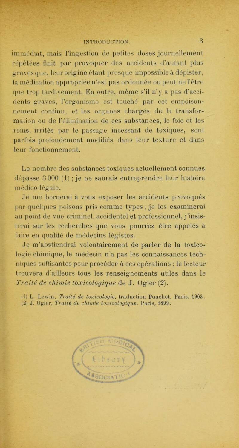 immédiat, mais l'ingestion de petites doses journellement répétées finit par provoquer des accidents d’autant plus graves que, leur origine étant presque impossibleà dépister, la médication appropriée n’est pas ordonnée ou peut ne l’être que trop tardivement. En outre, même s’il n’v a pas d’acci- dents graves, l'organisme est touché par cet empoison- nement continu, et les organes chargés de la transfor- mation ou de l’élimination de ces substances, le foie et les reins, irrités par le passage incessant de toxiques, sont parfois profondément modifiés dans leur texture et dans 1 e u r fon c tion n e m ent. Le nombre des substances toxiques actuellement connues dépasse 3 000 (1) ; je ne saurais entreprendre leur histoire médico-légale. Je me bornerai à vous exposer les accidents provoqués par quelques poisons pris comme types; je les examinerai au point de vue criminel, accidentel et professionnel, j’insis- terai sur les recherches que vous pourrez être appelés à faire en qualité de médecins légistes. Je m’abstiendrai volontairement de parler de la toxico- logie chimique, le médecin n’a pas les connaissances tech- niques suffisantes pour procéder à ces opérations ; le lecteur trouvera d’ailleurs tous les renseignements utiles dans le Traité de chimie toxicologique de J. Ogier (2). (1) L. Lewin, Traité de toxicologie, traduction Pouchet. Paris, 1903. (2) J. Ogier, Traité de chimie toxicologique. Paris, 1899.