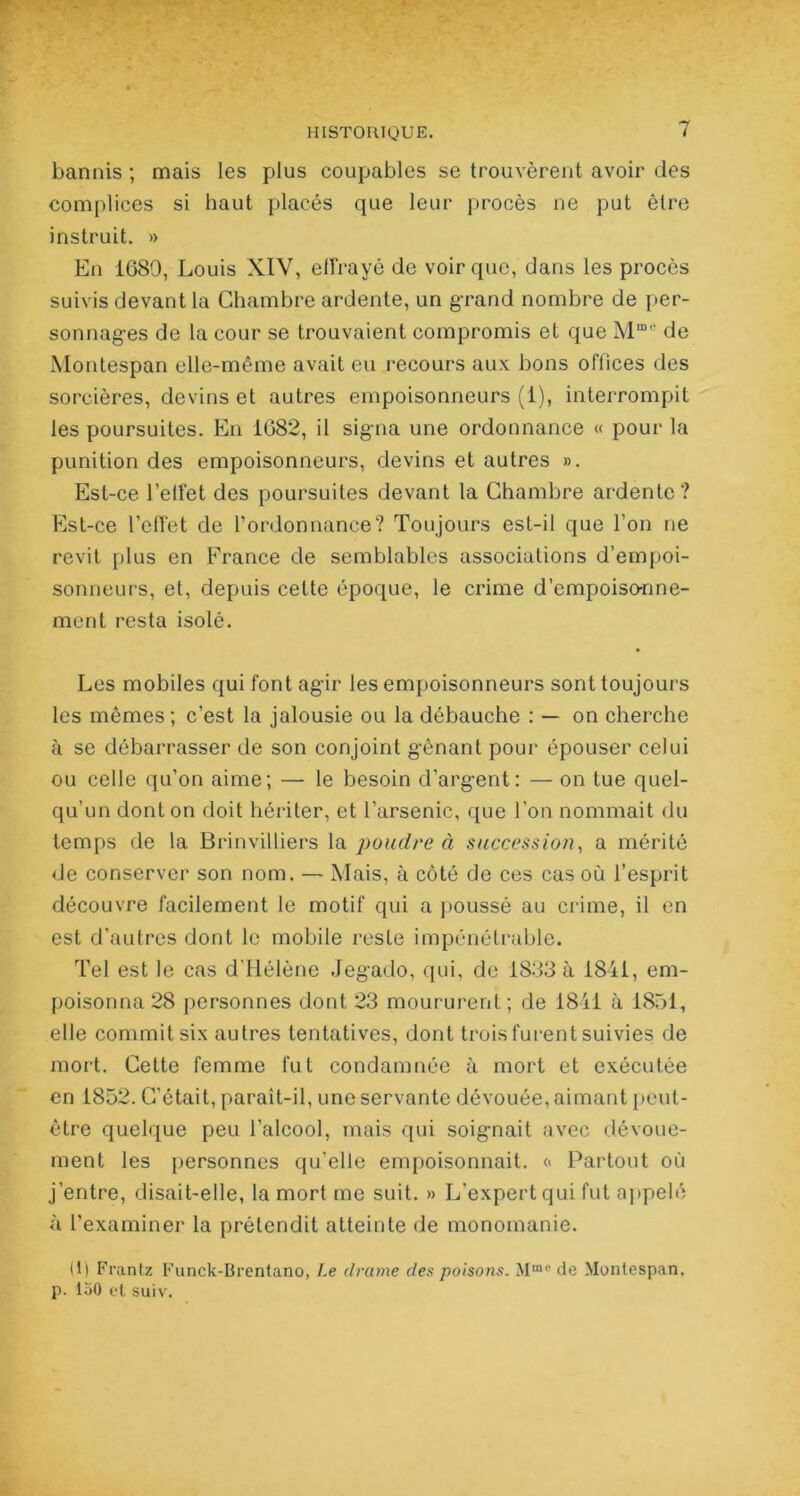 bannis ; mais les plus coupables se trouvèrent avoir des complices si haut placés que leur procès ne put être instruit. » En 1689, Louis XIV, effrayé de voir que, dans les procès suivis devant la Chambre ardente, un grand nombre de per- sonnages de la cour se trouvaient compromis et que Mme de Montespan elle-même avait eu recours aux bons offices des sorcières, devins et autres empoisonneurs (1), interrompit les poursuites. En 1682, il signa une ordonnance « pour la punition des empoisonneurs, devins et autres ». Est-ce l’effet des poursuites devant la Chambre ardente? Est-ce l’effet de l’ordonnance? Toujours est-il que l’on ne revit plus en France de semblables associations d’empoi- sonneurs, et, depuis cette époque, le crime d’empoisonne- ment resta isolé. Les mobiles qui font agir les empoisonneurs sont toujours les mêmes; c’est la jalousie ou la débauche : — on cherche à se débarrasser de son conjoint gênant pour épouser celui ou celle qu’on aime; — le besoin d’argent: — on tue quel- qu’un dont on doit hériter, et l’arsenic, que l’on nommait du temps de la Brinvilliers la poudre à succession, a mérité de conserver son nom. — Mais, à côté de ces cas où l’esprit découvre facilement le motif qui a poussé au crime, il en est d’autres dont le mobile reste impénétrable. Tel est le cas d'Hélène Jegado, qui, de 1833 à 1841, em- poisonna 28 personnes dont 23 moururent ; de 1841 à 1851, elle commit six autres tentatives, dont trois furent suivies de mort. Cette femme fut condamnée à mort et exécutée en 1852. C’était, parait-il, une servante dévouée, aimant peut- être quelque peu l’alcool, mais qui soignait avec dévoue- ment les personnes qu’elle empoisonnait. « Partout où j’entre, disait-elle, la mort me suit. » L'expert qui fut appelé à l’examiner la prétendit atteinte de monomanie. (1| Frantz Funck-Brentano, Le drame des poisons. Mme de Montespan. p. laO et suiv.