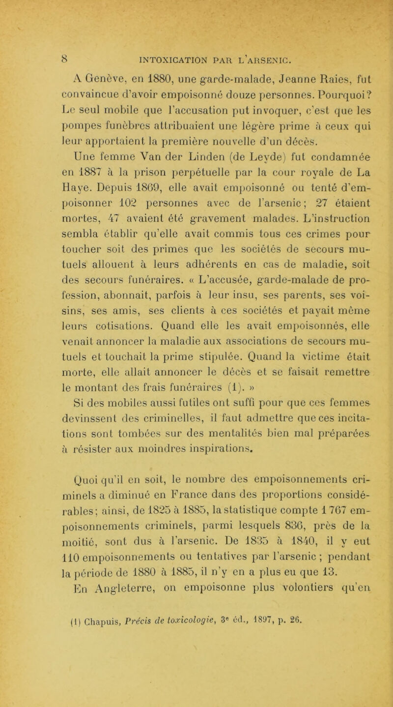 A Genève, en 1880, une garde-malade, Jeanne Raies, fut convaincue d’avoir empoisonné douze personnes. Pourquoi? Le seul mobile que l’accusation put invoquer, c’est que les pompes funèbres attribuaient une légère prime à ceux qui leur apportaient la première nouvelle d’un décès. Une femme Van der Linden (de Leyde) fut condamnée en 1887 à la prison perpétuelle par la cour royale de La Haye. Depuis 1809, elle avait empoisonné ou tenté d’em- poisonner 102 personnes avec de l’arsenic; 27 étaient mortes, 47 avaient été gravement malades. L’instruction sembla établir qu’elle avait commis tous ces crimes pour toucher soit des primes que les sociétés de secours mu- tuels allouent à leurs adhérents en cas de maladie, soit des secours funéraires. « L’accusée, garde-malade de pro- fession, abonnait, parfois à leur insu, ses parents, ses voi- sins, ses amis, ses clients à ces sociétés et payait même leurs cotisations. Quand elle les avait empoisonnés, elle venait annoncer la maladie aux associations de secours mu- tuels et louchait la prime stipulée. Quand la victime était morte, elle allait annoncer le décès et se faisait remettre le montant des frais funéraires (i). » Si des mobiles aussi futiles ont suffi pour que ces femmes devinssent des criminelles, il faut admettre que ces incita- tions sont tombées sur des mentalités bien mal préparées à résister aux moindres inspirations. Quoiqu’il en soit, le nombre des empoisonnements cri- minels a diminué en France dans des proportions considé- rables; ainsi, de 1825 à 1885, la statistique compte 1 767 em- poisonnements criminels, parmi lesquels 836, près de la moitié, sont dus à l’arsenic. De 1835 à 1840, il y eut 110 empoisonnements ou tentatives par l’arsenic ; pendant la période de 1880 à 1885, il n’y en a plus eu que 13. En Angleterre, on empoisonne plus volontiers qu’en (1) Chapuis, Précis de toxicologie, 3e éd., 18‘J7, p. 26.