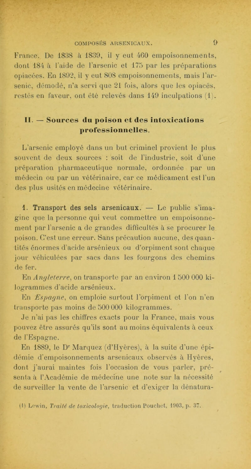 France. De 1838 à 1839, il y eul 460 empoisonnements, dont 184 à l’aide de l’arsenic et 175 par les préparations opiacées. En 1892, il y eut 808 empoisonnements, mais l’ar- senic, démodé, n’a servi que 21 fois, alors que les opiacés, restés en faveur, ont été relevés dans 149 inculpations (1). II. — Soin •ces du poison et des intoxications professionnelles. L’arsenic employé dans un but criminel provient le plus souvent de deux sources : soit de l’industrie, soit d’une préparation pharmaceutique normale, ordonnée par un médecin ou par un vétérinaire, car ce médicament est l’un des plus usités en médecine vétérinaire. 1. Transport des sels arsenicaux. — Le public s’ima- gine que la personne qui veut commettre un empoisonne- ment par l’arsenic a de grandes difficultés à se procurer le poison. C’est une erreur. Sans précaution aucune, des quan- tités énormes d'acide arsénieux ou d’orpiment sont chaque jour véhiculées par sacs dans les fourgons des chemins de fer. En Angleterre, on transporte par an environ 1 500 000 ki- logrammes d’acide arsénieux. En Espagne, on emploie surtout l’orpiment et l’on n’en transporte pas moins de 500 000 kilogrammes. Je ri’ai pas les chiffres exacts pour la France, mais vous pouvez être assurés qu’ils sont au moins équivalents à ceux de l’Espagne. En 1889, le Dr Marquez (d’Hvères), à la suite d’une épi- démie d’empoisonnements arsenicaux observés à Hyères, dont j’aurai maintes fois l’occasion de vous parler, pré- senta à l’Académie de médecine une note sur la nécessité de surveiller la vente de l’arsenic et d’exiger la dénatura- it) Lcwin, Traité de toxicologie, traduction Pouchet, 1003, p. 37.