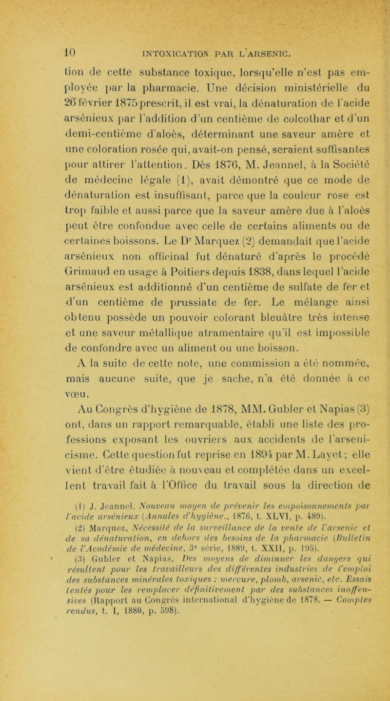 lion de cette substance toxique, lorsqu’elle n’est pas em- ployée par la pharmacie. Une décision ministérielle du 2G février 1875prescrit, il est vrai, la dénaturation de l'acide arsénieux par l’addition d'un centième de colcolhar et d’un demi-centième d’aloès, déterminant une saveur amère et une coloration rosée qui, avait-on pensé, seraient suffisantes pour attirer l’attention. Dès 187G, M. Jeannel, à la Société de médecine légale (1), avait démontré que ce mode de dénaturation est insuffisant, parce que la couleur rose est trop faible et aussi parce que la saveur amère due à l’aloès peut être confondue avec celle de certains aliments ou de certaines boissons. Le D1'Marquez (2) demandait que l’acide arsénieux non officinal fut dénaturé d’après le procédé Grimaud en usage à Poitiers depuis 1838, dans lequel l’acide arsénieux est additionné d'un centième de sulfate de fer et d’un centième de prussiate de fer. Le mélange ainsi obtenu possède un pouvoir colorant bleuâtre très intense et une saveur métallique atramentaire qu’il est impossible de confondre avec un aliment ou une boisson. A la suite de cette note, une commission a été nommée, mais aucune suite, que je sache, n’a été donnée à ce vœu. Au Congrès d’hygiène de 1878, MM. Gubler et Napias (3) ont, dans un rapport remarquable, établi une liste des pro- fessions exposant les ouvriers aux accidents de l'arseni- cisme. Cette question fut reprise en 1894 par M. Layet ; elle vient d’être étudiée à nouveau et complétée dans un excel- lent travail fait à l'Office du travail sous la direction de (1) J. Jeannel, Nouveau moyen de prévenir les empoisonnements par l'acide arsénieux (Annales d’hygiène., 18TG, t. XLV1, p. 489). (2) Marquez, Nécessité de la surveillance de la vente de l'arsenic et de sa dénaturation, en dehors des besoins de la pharmacie (Bulletin de l’Académie de médecine, 3e série, 1889, t. XXII, p. 193). (3) Gubler et Napias, Des moyens de diminuer les dangers qui résultent pour les travailleurs des différentes industries de l’emploi des substances minérales toxiques : mercure, plomb, arsenic, etc. Essais tentés pour les remplacer définitivement par des substances inoffen- sives (Rapport au Congrès international d’hygiène de 1878. — Comptes rendus, t. I, 1880, p. 398).