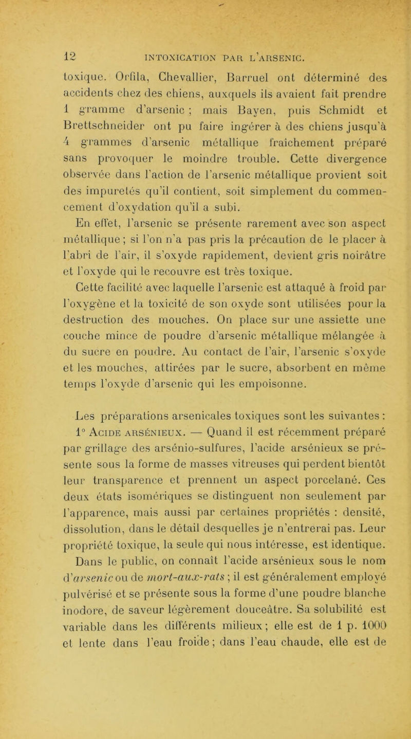 toxique. Orfila, Chevallier, Barruel ont déterminé des accidents chez des chiens, auxquels ils avaient fait prendre 1 gramme d’arsenic ; mais Bayen, puis Schmidt et Brettschneider ont pu faire ing’érer à des chiens jusqu’à 4 grammes d’arsenic métallique fraîchement préparé sans provoquer le moindre trouble. Cette divergence observée dans l'action de l’arsenic métallique provient soit des impuretés qu’il contient, soit simplement du commen- cement d’oxydation qu’il a subi. En effet, l’arsenic se présente rarement avec son aspect métallique; si l’on n’a pas pris la précaution de le placer à l’abri de l'air, il s’oxyde rapidement, devient gris noirâtre et l’oxyde qui le recouvre est très toxique. Cette facilité avec laquelle l’arsenic est attaqué à froid par l’oxyg’ène et la toxicité de son oxyde sont utilisées pour la destruction des mouches. On place sur une assiette une couche mince de poudre d’arsenic métallique mélangée à du sucre en poudre. Au contact de l’air, l’arsenic s’oxyde et les mouches, attirées par le sucre, absorbent en même temps l’oxyde d'arsenic qui les empoisonne. Les préparations arsenicales toxiques sont les suivantes : 1° Acide arsénieux. — Quand il est récemment préparé par g’rillag'e des arsénio-sulfures, l’acide arsénieux se pré- sente sous la forme de masses vitreuses qui perdent bientôt leur transparence et prennent un aspect porcelané. Ces deux états isomériques se distinguent non seulement par l’apparence, mais aussi par certaines propriétés : densité, dissolution, dans le détail desquelles je n’entrerai pas. Leur propriété toxique, la seule qui nous intéresse, est identique. Dans le public, on connaît l’acide arsénieux sous le nom à'arsenic ow de mort-aux-rats ; il est généralement employé pulvérisé et se présente sous la forme d'une poudre blanche inodore, de saveur légèrement douceâtre. Sa solubilité est variable dans les différents milieux; elle est de 1 p. 1000 et lente dans l’eau froide; dans l’eau chaude, elle est de