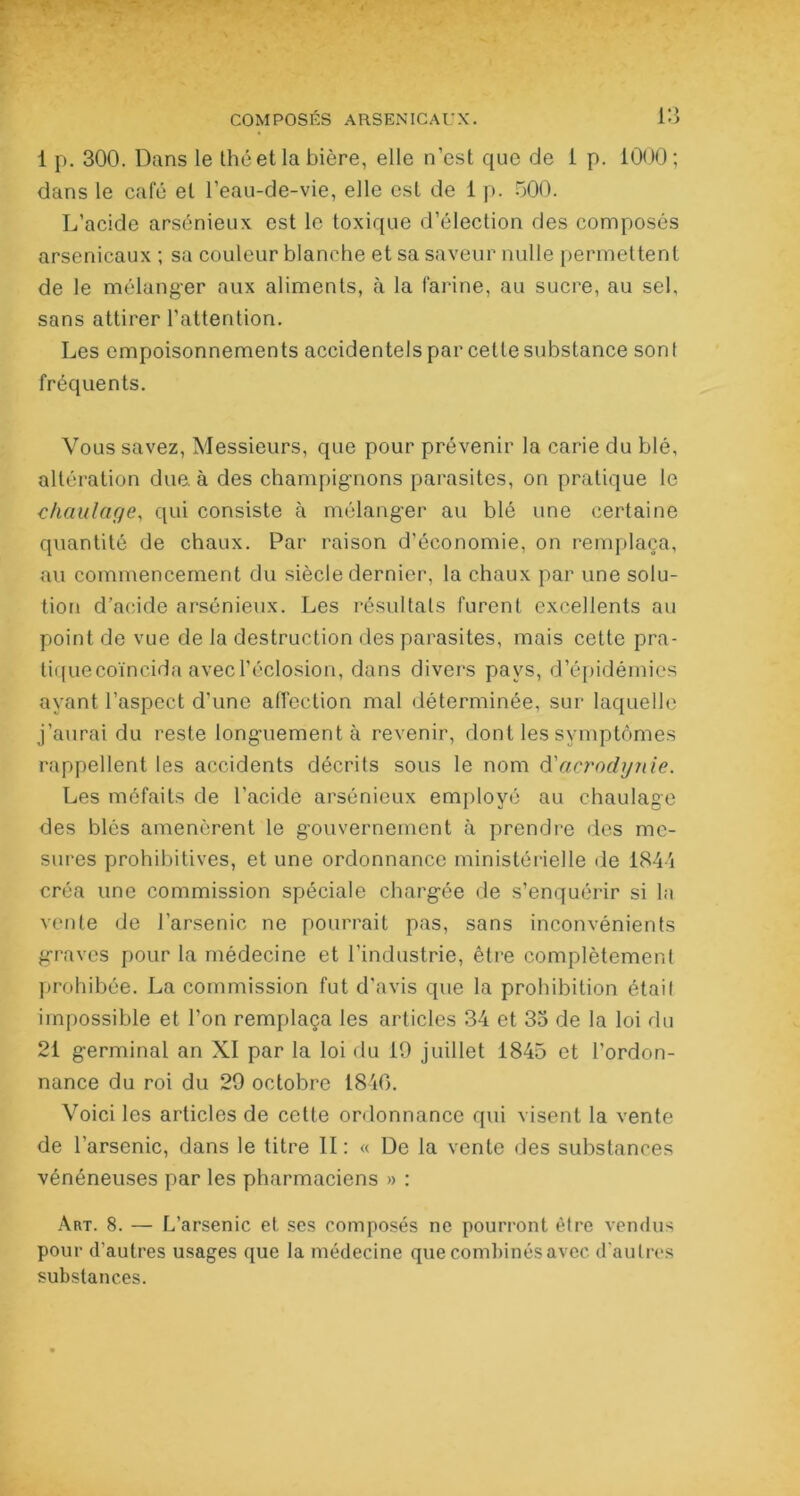 1 p. 300. Dans le thé et la bière, elle n’est que de 1 p. 1000; dans le café et l’eau-de-vie, elle est de 1 p. 500. L’acide arsénieux est le toxique d’élection des composés arsenicaux ; sa couleur blanche et sa saveur nulle permettent de le mélanger aux aliments, à la farine, au sucre, au sel, sans attirer l’attention. Les empoisonnements accidentels par cette substance sont fréquents. Vous savez, Messieurs, que pour prévenir la carie du blé, altération due. à des champignons parasites, on pratique le chaulage, qui consiste à mélanger au blé une certaine quantité de chaux. Par raison d’économie, on remplaça, au commencement du siècle dernier, la chaux par une solu- tion d’acide arsénieux. Les résultats furent excellents au point de vue de la destruction des parasites, mais cette pra- tiquecoïncida avec l’éclosion, dans divers pays, d’épidémies ayant l’aspect d’une affection mal déterminée, sur laquelle j’aurai du reste longuement à revenir, dont les symptômes rappellent les accidents décrits sous le nom d'acrodynie. Les méfaits de l’acide arsénieux employé au chaulage des blés amenèrent le gouvernement à prendre des me- sures prohibitives, et une ordonnance ministérielle de 1844 créa une commission spéciale chargée de s’enquérir si la vente de l’arsenic ne pourrait pas, sans inconvénients graves pour la médecine et l’industrie, être complètement prohibée. La commission fut d’avis que la prohibition était impossible et l’on remplaça les articles 34 et 35 de la loi du 21 germinal an XI par la loi du 19 juillet 1845 et l’ordon- nance du roi du 29 octobre 1840. Voici les articles de cette ordonnance qui visent la vente de l’arsenic, dans le titre II: « De la vente des substances vénéneuses par les pharmaciens » : Art. 8. — L’arsenic et ses composés ne pourront être vendus pour d’autres usages que la médecine que combinés avec d'autres substances.