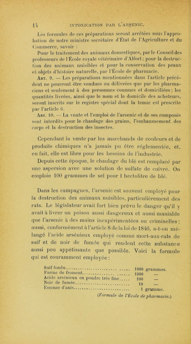 Les formules de ces préparations seront arrêtées sous l’appro- bation de notre ministre secrétaire d’État de l'Agriculture et du Commerce, savoir : Pour le traitementdes animaux domestiques, parle Conseil des professeurs de l’École royale vétérinaire d’Alfort; pour la destruc- lion des animaux nuisibles et pour la conservation des peaux et objets d’histoire naturelle, par l’École de pharmacie. Art. 9. — Les préparations mentionnées dans l'article précé- dent ne pourront être vendues ou délivrées que par les pharma- ciens et seulement à des personnes connues et domiciliées; les quantités livrées, ainsi que le nom et le domicile des acheteurs, seront inscrits sur le registre spécial dont la tenue est prescrite par l’article 0. Art. 10. — La vente et l’emploi de l’arsenic et de ses composés sont interdits pour le chaulage des grains, l'embaumement des corps et la destruction des insectes. Cependant la vente par les marchands de couleurs et de produits chimiques n’a jamais pu être réglementée, et, en fait, elle est libre pour les besoins de l’industrie. Depuis cette époque, le chaulage du blé est remplacé par une aspersion avec une solution de sulfate de cuivre. On emploie 100 grammes de sel pour 1 hectolitre de blé. Dans les campagnes, l’arsenic est souvent employé pour la destruction des animaux nuisibles, particulièrement des rats. Le législateur avait fort bien prévu le danger qu’il y avait à livrer un poison aussi dangereux et aussi maniable que l arsenic à des mains inexpérimentées ou criminelles ; aussi, conformément à l’article 8 de la loi de 1846, a-t-on mé- langé l’acide arsénieux employé comme mort-aux-rats de suit et de noir de fumée qui rendent cette substance aussi peu appétissante que possible. Voici la formule qui est couramment employée: Suif fondu Farine de froment.. Acide arsénieux en poudre très fine Noir de fumée Essence d’anis 1000 grammes. 1000 — 100 — 10 — 1 gramme. [Formule de l’École de pharmacie.)