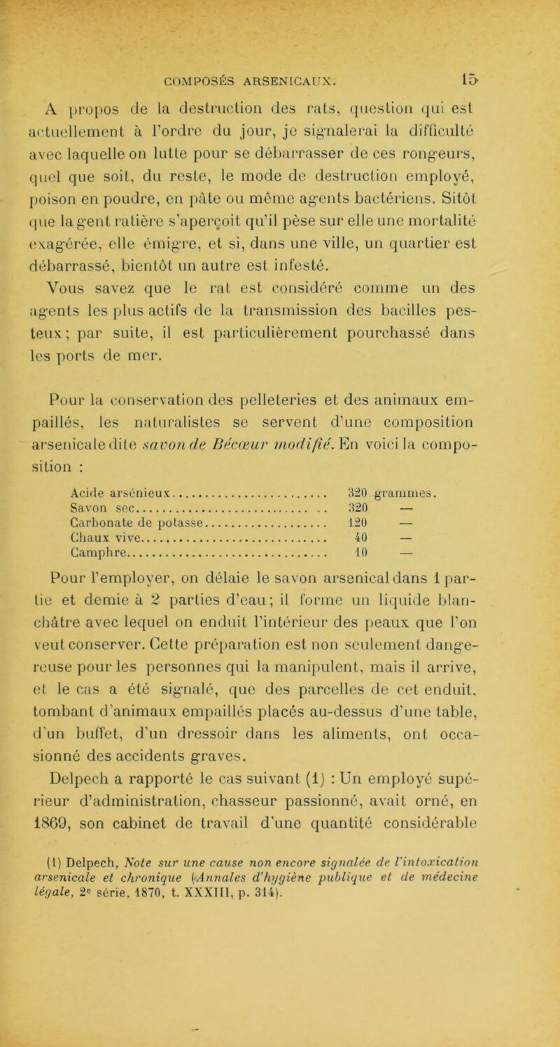 A propos de la destruction des rats, question qui est actuellement à l’ordre du jour, je signalerai la difficulté avec laquelle on lutte pour se débarrasser de ces rongeurs, quel que soit, du reste, le mode de destruction employé, poison en poudre, en pâte ou même agents bactériens. Sitôt (.pie lagent ratière s’aperçoit qu’il pèse sur elle une mortalité exagérée, elle émigre, et si, dans une ville, un quartier est débarrassé, bientôt un autre est infesté. Vous savez que le rat est considéré comme un des agents les plus actifs de la transmission des bacilles pes- teux ; par suite, il est particulièrement pourchassé dans les ports de mer. Pour la conservation des pelleteries et des animaux em- paillés, les naturalistes se servent d'une composition arsenicale dite savon de Bécœur modifié. En voici la compo- sition : Acide arsénieux 320 grammes. Savon sec 320 — Carbonate de potasse 120 — Chaux vive 40 — Camphre 10 — Pour l’employer, on délaie le savon arsenical dans 1 par- tie et demie à 2 parties d'eau; il forme un liquide blan- châtre avec lequel on enduit l’intérieur des peaux que l'on veut conserver. Cette préparation est non seulement dange- reuse pour les personnes qui la manipulent, mais il arrive, et le cas a été signalé, que des parcelles de cet enduit, tombant d’animaux empaillés placés au-dessus d'une table, d’un buffet, d'un dressoir dans les aliments, ont occa- sionné des accidents graves. Delpech a rapporté le cas suivant (1) : Un employé supé- rieur d’administration, chasseur passionné, avait orné, en 1869, son cabinet de travail d'une quantité considérable ( 1) Delpech, Note sur une cause non encore signalée cle l'intoxication arsenicale et chronique [■Annales d’hygiène publique et de médecine légale, 2e série, 1870, t. XXXIII, p. 314).