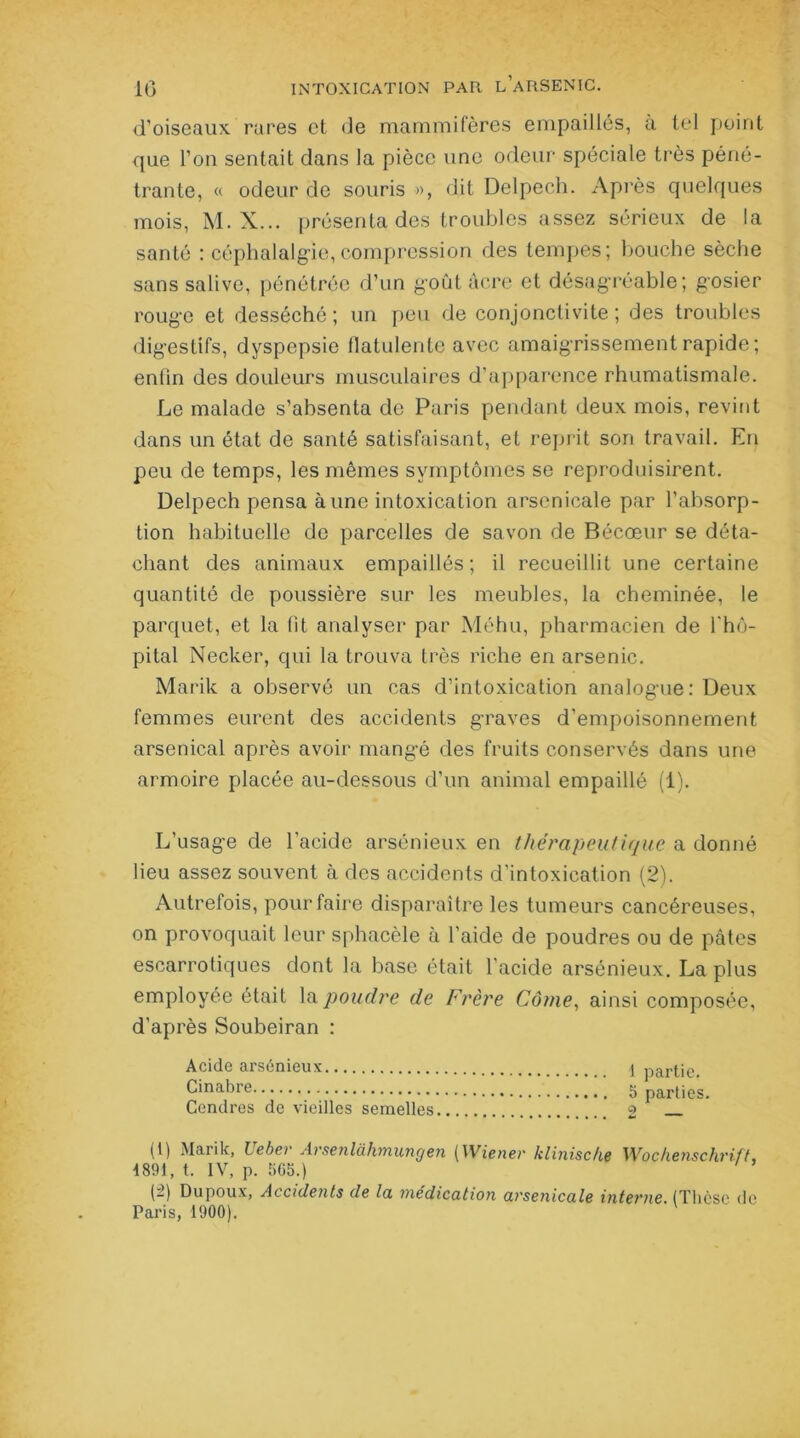 d’oiseaux rares et de mammifères empaillés, a tel point que l’on sentait dans la pièce une odeur spéciale très péné- trante, « odeur de souris », dit Delpech. Après quelques mois, M. X... présenta des troubles assez sérieux de la santé : céphalalgie,compression des tempes; bouche sèche sans salive, pénétrée d’un goût acre et désagréable; gosier rouge et desséché ; un peu de conjonctivite ; des troubles digestifs, dyspepsie flatulente avec amaigrissement rapide; enfin des douleurs musculaires d’apparence rhumatismale. Le malade s’absenta de Paris pendant deux mois, revint dans un état de santé satisfaisant, et reprit son travail. En peu de temps, les mêmes symptômes se reproduisirent. Delpech pensa aune intoxication arsenicale par l’absorp- tion habituelle de parcelles de savon de Bécœur se déta- chant des animaux empaillés; il recueillit une certaine quantité de poussière sur les meubles, la cheminée, le parquet, et la fit analyser par Méhu, pharmacien de l'hô- pital Necker, qui la trouva très riche en arsenic. Marik a observé un cas d’intoxication analogue: Deux femmes eurent des accidents graves d’empoisonnement arsenical après avoir mangé des fruits conservés dans une armoire placée au-dessous d’un animal empaillé (1). L’usage de l’acide arsénieux en thérapeutique a donné lieu assez souvent à des accidents d’intoxication (2). Autrefois, pour faire disparaître les tumeurs cancéreuses, on provoquait leur sphacèle à l'aide de poudres ou de pâtes escarrotiques dont la base était l'acide arsénieux. La plus employée était la poudre de Frère Came, ainsi composée, d’après Soubeiran : Acide arsénieux \ partie. Cinabre 5 parties. Cendres de vieilles semelles 2 (t) Marik, Lebev Arsenlàhmungen (Wiener klinische Wochenschrift, 4891, t. IV, p. 565.) (2) Dupoux, Accidents de la médication arsenicale interne. (Thèse do Paris, 1900).