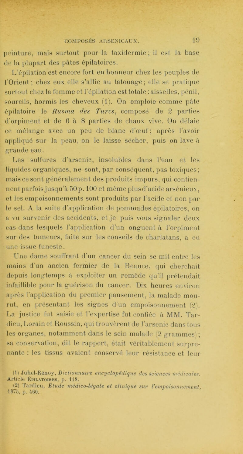 peinture, mais surtout pour la taxidermie; il est la base de la plupart des pâtes épilatoires. L’épilation est encore fort en honneur chez les peuples de l'Orient ; chez eux elle s’allie au tatouage; elle se pratique surtout chez la femme et l'épilation est totale: aisselles, pénil, sourcils, hormis les cheveux (1). On emploie comme pâte épilatoire le Rus ma des Turcs, composé de 2 parties d’orpiment et de 0 à 8 parties de chaux vive. On délaie ce mélange avec un peu de blanc d’œuf; après l’avoir appliqué sur la peau, on le laisse sécher, puis on lave à grande eau. Les sulfures d’arsenic, insolubles dans l’-eau et les liquides organiques, ne sont, par conséquent, pas toxiques; mais ce sont généralement des produits impurs, qui contien- nent parfois jusqu’à 50 p. 100 et même plus d’acide arsénieux, et les empoisonnements sont produits par l’acide et non par le sel. A la suite d'application de pommades épilatoires, on a vu survenir des accidents, et je puis vous signaler deux cas dans lesquels l’application d’un onguent à l’orpiment sur des tumeurs, faite sur les conseils de charlatans, a eu une issue funeste. Une dame souffrant d’un cancer du sein se mit entre les mains d'un ancien fermier de la Beauce, qui cherchait depuis longtemps à exploiter un remède qu’il prétendait infaillible pour la guérison du cancer. Dix heures environ après l’application du premier pansement, la malade mou- rut, en présentant les signes d'un empoisonnement (2). La justice fut saisie et l’expertise fut confiée à MM. Tar- dieu, Lorainet Houssin, qui trouvèrent de l'arsenic dans tous les organes, notamment dans le sein malade (2 grammes -, sa conservation, dit le rapport, était véritablement surpre- nante : les tissus avaient conservé leur résistance et leur (1) Juhcl-Rénoy, Dictionnaire encyclopédique des sciences médicales. Article Épilatoires, p. 118. (-) Tardieu, Étude médico-léyale et clinique sur l’empoisonnement. 187o, p. 460.