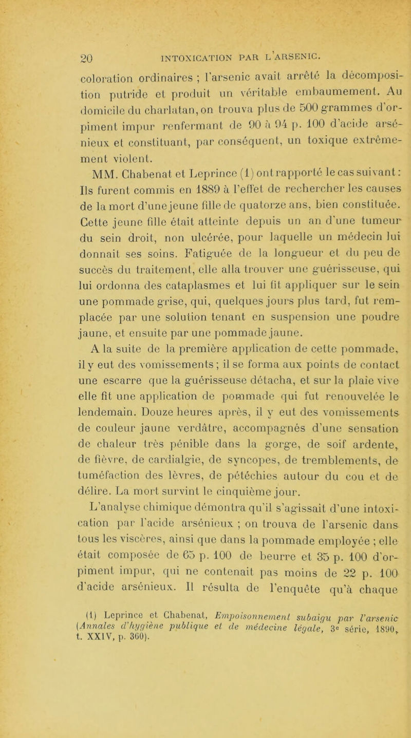 coloration ordinaires 1 arsenic avait arrêté la décomposi- tion putride et produit un véritable embaumement. Au domicile du charlatan, on trouva plus de 500 grammes d or- piment impur renfermant de 00 a 94 p. 100 d acide arsé- nieux. el constituant, par conséquent, un toxique extrême- ment violent. MM. Chabenat et Leprince (1) ont rapporté le cas suivant : Ils furent commis en 1880 à reflet de rechercher les causes de la mort d’une jeune fille de quatorze ans, bien constituée. Cette jeune fdle était atteinte depuis un an d’une tumeur du sein droit, non ulcérée, pour laquelle un médecin lui donnait ses soins. Fatiguée de la longueur et du peu de succès du traitement, elle alla trouver une guérisseuse, qui lui ordonna des cataplasmes et lui fit appliquer sur le sein une pommade grise, qui, quelques jours plus tard, fut rem- placée par une solution tenant en suspension une poudre jaune, et ensuite par une pommade jaune. A la suite de la première application de cette pommade, il y eut des vomissements ; il se forma aux points de contact une escarre que la guérisseuse détacha, et sur la plaie vive elle fit une application de pommade qui fut renouvelée le lendemain. Douze heures après, il y eut des vomissements de couleur jaune verdâtre, accompagnés d’une sensation de chaleur très pénible dans la gorge, de soif ardente, de fièvre, de cardialgie, de syncopes, de tremblements, de tuméfaction des lèvres, de pétéchies autour du cou et de délire. La mort survint le cinquième jour. L’analyse chimique démontra qu’il s’agissait d’une intoxi- cation par 1 acide arsénieux ; on trouva de l’arsenic dans tous les viscères, ainsi que dans la pommade employée ; elle était composée de 65 p. 100 de beurre et 35 p. 100 d’or- piment impur, qui ne contenait pas moins de 22 p. 100 d’acide arsénieux. Il résulta de l’enquête qu’à chaque (t) Leprince et Chabenat, Empoisonnement subaigu pav U avsenic (Annales d'hygiène publique et de médecine légale 3<= série 1890 t. XXIV, p. 300). ’